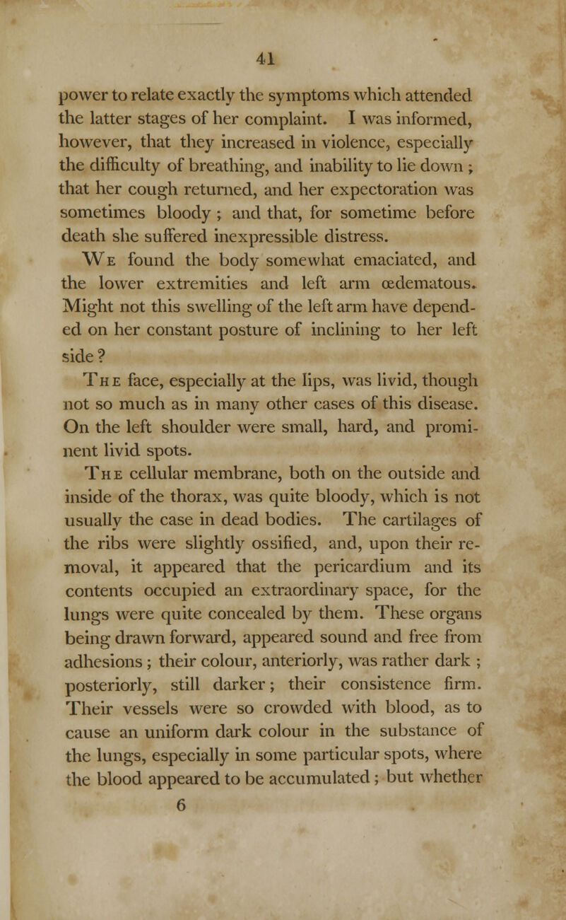 power to relate exactly the symptoms which attended the latter stages of her complaint. I was informed, however, that they increased in violence, especiahy the difficulty of breathing, and inability to lie down ; that her cough returned, and her expectoration was sometimes bloody; and that, for sometime before death she suffered inexpressible distress. We found the body somewhat emaciated, and the lower extremities and left arm (Edematous. Might not this swelling of the left arm have depend- ed on her constant posture of inclining to her left side? The face, especially at the lips, was livid, though not so much as in many other cases of this disease. On the left shoulder were small, hard, and promi- nent livid spots. The cellular membrane, both on the outside and inside of the thorax, was quite bloody, which is not usually the case in dead bodies. The cartilages of the ribs were slightly ossified, and, upon their re- moval, it appeared that the pericardium and its contents occupied an extraordinary space, for the lungs were quite concealed by them. These organs being drawn forward, appeared sound and free from adhesions ; their colour, anteriorly, was rather dark ; posteriorly, still darker; their consistence firm. Their vessels were so crowded with blood, as to cause an uniform dark colour in the substance of the lungs, especially in some particular spots, where the blood appeared to be accumulated; but whether 6