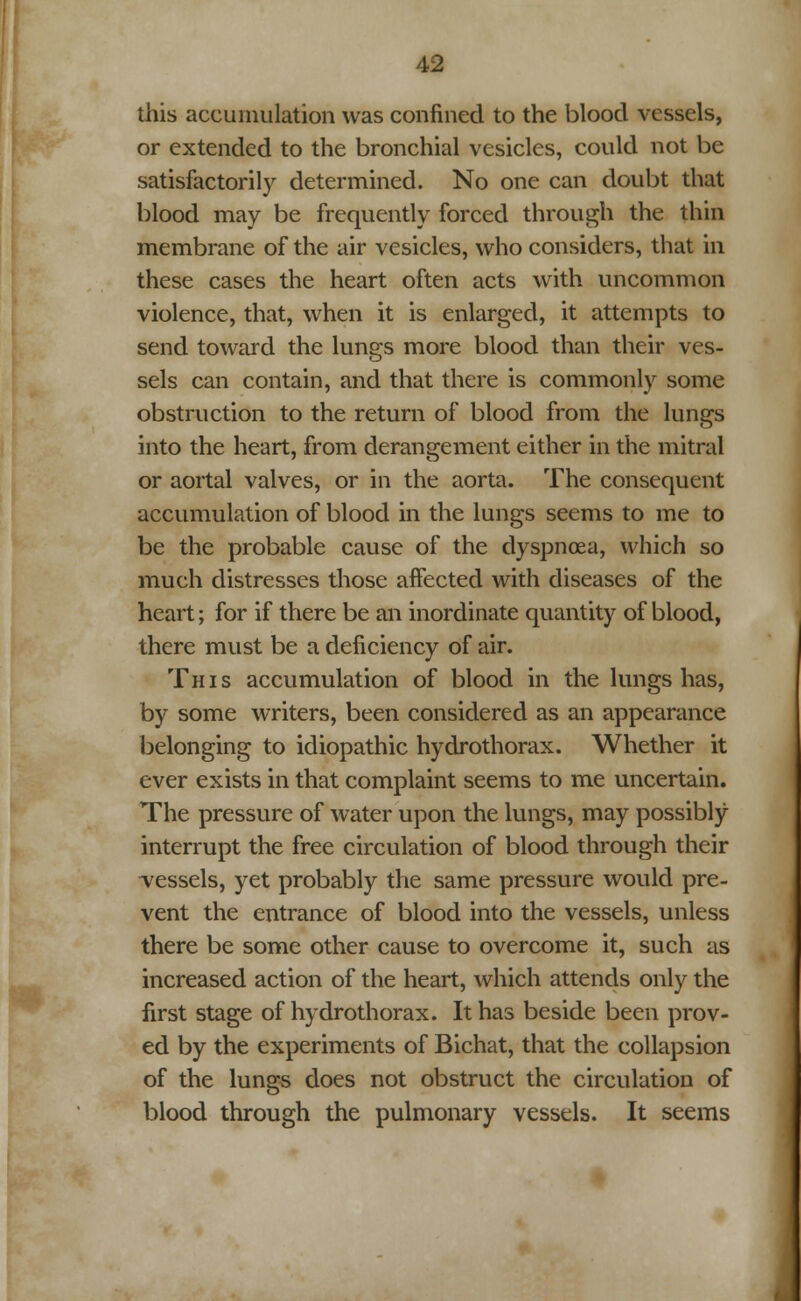 this accumulation was confined to the blood vessels, or extended to the bronchial vesicles, could not be satisfactorily determined. No one can doubt that blood may be frequently forced through the thin membrane of the air vesicles, who considers, that in these cases the heart often acts with uncommon violence, that, when it is enlarged, it attempts to send toward the lungs more blood than their ves- sels can contain, and that there is commonly some obstruction to the return of blood from the lungs into the heart, from derangement either in the mitral or aortal valves, or in the aorta. The consequent accumulation of blood in the lungs seems to me to be the probable cause of the dyspnoea, which so much distresses those affected with diseases of the heart; for if there be an inordinate quantity of blood, there must be a deficiency of air. This accumulation of blood in the lungs has, by some writers, been considered as an appearance belonging to idiopathic hydrothorax. Whether it ever exists in that complaint seems to me uncertain. The pressure of water upon the lungs, may possibly interrupt the free circulation of blood through their ^vessels, yet probably the same pressure would pre- vent the entrance of blood into the vessels, unless there be some other cause to overcome it, such as increased action of the heart, which attends only the first stage of hydrothorax. It has beside been prov- ed by the experiments of Bichat, that the collapsion of the lungs does not obstruct the circulation of blood through the pulmonary vessels. It seems