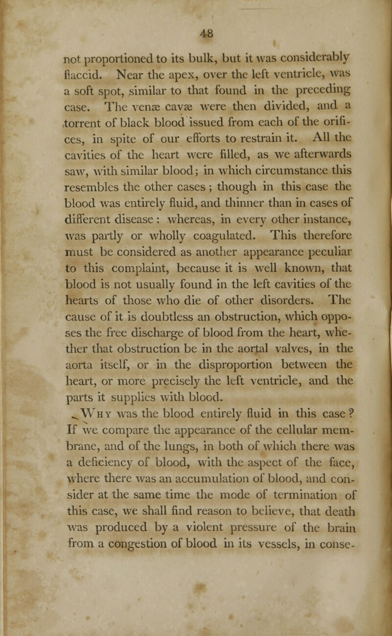 not proportioned to its bulk, but it was considerably flaccid. Near the apex, over the left ventricle, was a soft spot, similar to that found in the preceding case. The venae cavae were then divided, and a torrent of black blood issued from each of the orifi- ces, in spite of our efforts to restrain it. All the cavities of the heart were filled, as we afterwards saw, with similar blood; in which circumstance this resembles the other cases ; though in this case the blood was entirely fluid, and thinner than in cases of different disease : whereas, in every other instance, was partly or wholly coagulated. This therefore must be considered as another appearance peculiar to this complaint, because it is well known, that blood is not usually found in the left cavities of the hearts of those who die of other disorders. The cause of it is doubtless an obstruction, which oppo- ses the free discharge of blood from the heart, whe- ther that obstruction be in the aortal valves, in the aorta itself, or in the disproportion between the heart, or more precisely the left ventricle, and the parts it supplies with blood. vWhy was the blood entirely fluid in this case? If we compare the appearance of the cellular mem- brane, and of the lungs, in both of which there was a deficiency of blood, with the aspect of the face, where there was an accumulation of blood, and con- sider at the same time the mode of termination of this case, we shall find reason to believe, that death was produced by a violent pressure of the brain from a congestion of blood in its vessels, in conse-