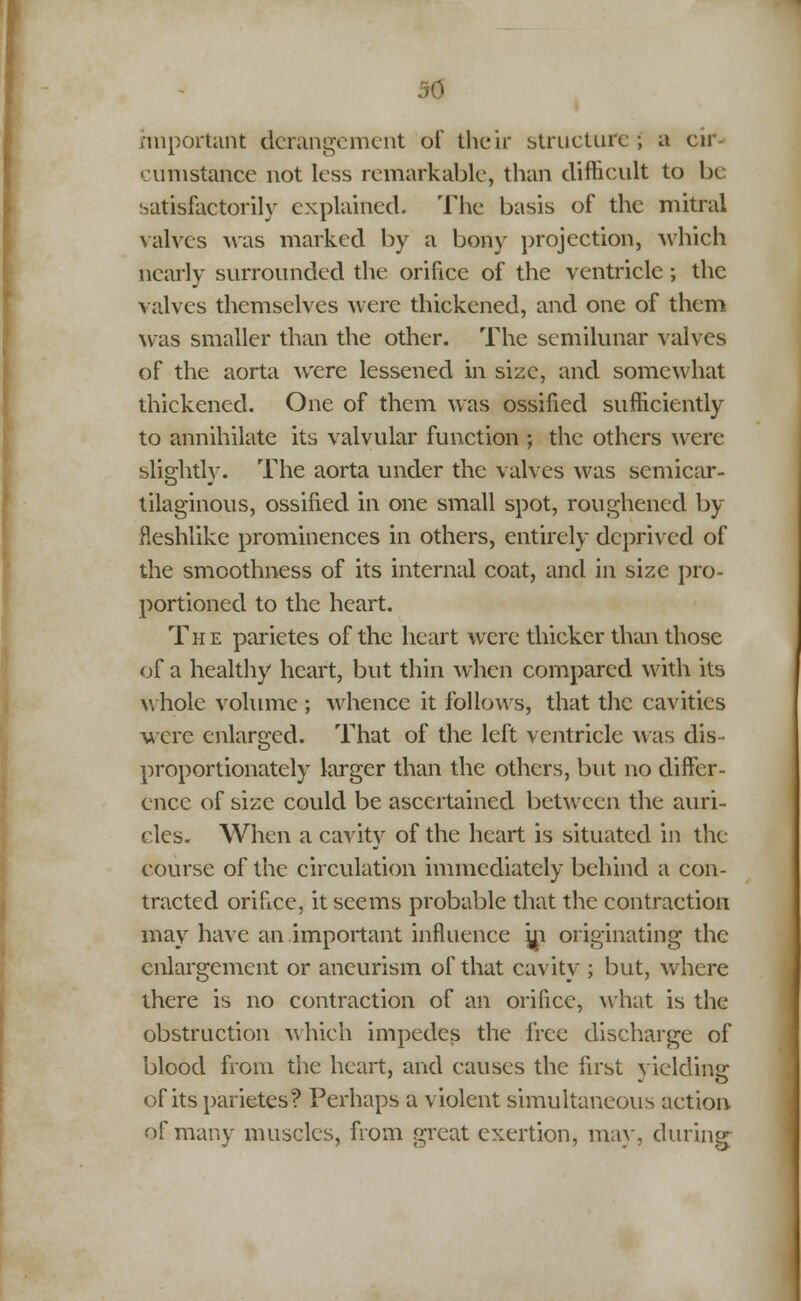 rmportant derangement of their structure; a cm cumstance not less remarkable, than difficult to be satisfactorily explained. The basis of the mitral valves was marked by a bony projection, which nearly surrounded the orifice of the ventricle; the valves themselves were thickened, and one of them was smaller than the other. The semilunar valves of the aorta were lessened in size, and somewhat thickened. One of them was ossified sufficiently to annihilate its valvular function ; the others were slis;htlv. The aorta under the valves was scmicar- tilaginous, ossified in one small spot, roughened by fleshlike prominences in others, entirely deprived of the smoothness of its internal coat, and in size pro- portioned to the heart. The parietes of the heart were thicker than those of a healthy heart, but thin when compared with its whole volume ; whence it follows, that the cavities were enlarged. That of the left ventricle was dis- proportionately larger than the others, but no differ- ence of size could be ascertained between the auri- cles. When a cavity of the heart is situated in the course of the circulation immediately behind a con- tracted orifice, it seems probable that the contraction may have an.important influence jn originating the enlargement or aneurism of that cavity ; but, where there is no contraction of an orifice, what is the obstruction which impedes the free discharge of blood from the heart, and causes the first yielding: of its parietes? Perhaps a violent simultaneous action of many muscles, from great exertion, may, during