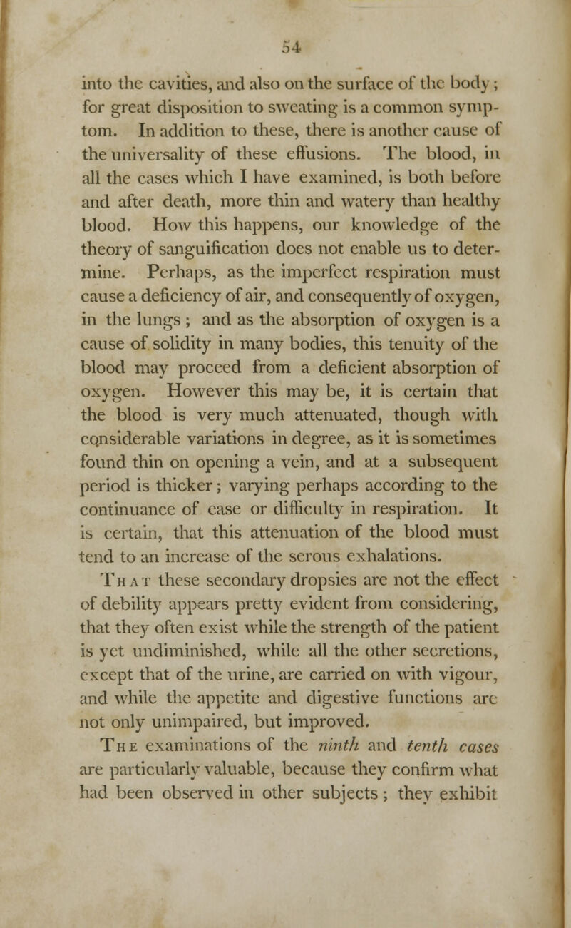 into the cavities, and also on the surface of the body ; for great disposition to sweating is a common symp- tom. In addition to these, there is another cause of the universality of these effusions. The blood, in all the cases which I have examined, is both before and after death, more thin and watery than healthy blood. How this happens, our knowledge of the theory of sanguification does not enable us to deter- mine. Perhaps, as the imperfect respiration must cause a deficiency of air, and consequently of oxygen, in the lungs ; and as the absorption of oxygen is a cause of solidity in many bodies, this tenuity of the blood may proceed from a deficient absorption of oxygen. However this may be, it is certain that the blood is very much attenuated, though with considerable variations in degree, as it is sometimes found thin on opening a vein, and at a subsequent period is thicker; varying perhaps according to the continuance of ease or difficulty in respiration. It is certain, that this attenuation of the blood must tend to an increase of the serous exhalations. That these secondary dropsies are not the effect of debility appears pretty evident from considering, that they often exist while the strength of the patient is yet undiminished, while all the other secretions, except that of the urine, are carried on with vigour, and while the appetite and digestive functions are not only unimpaired, but improved. The examinations of the ninth and tenth cases are particularly valuable, because they confirm what had been observed in other subjects; they exhibit