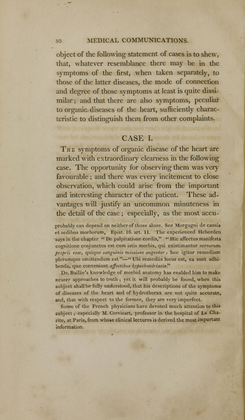 object of the following statement of cases is to shew, that, whatever resemblance there may be in the symptoms of the first, when taken separately, to those of the latter diseases, the mode of connection and degree of those symptoms at least is quite dissi- milar ; and that there are also symptoms, peculiar to organic diseases of the heart, sufficiently charac- teristic to distinguish them from other complaints. CASE L The symptoms of organic disease of the heart are marked with extraordinary clearness in the following case. The opportunity for observing them was very favourable ; and there was every incitement to close observation, which could arise from the important and interesting character of the patient. These ad- vantages will justify an uncommon minuteness in the detail of the case ; especially, as the most accu- probably can depend on neither of those alone. See Morgagni de causit et sedibus morborum, Epist. 16. art. 11. The experienced Heberden says in the chapter  De palpitatione cordis, Hie afiectusmanifesta cognitione conjunctus est cum istis morbis, qui existimantur nervorum, proprii esse, quique sanguinis missione augentnr; hoc igitur remedium plerumque omittendum est— Ubi remediis locus est, ea sunt adhi- benda, qua: conveniunt affectibus hypochondriacis Dr. Baillie's knowledge of morbid anatomy has enabled him to make nearer approaches to truth ; yet it will probably be found, when this subject shall be-fully understood, that his descriptions of the symptoms of diseases of the heart and of hjdrothorax are not quite accurate, and, that with respect to the former, they are very imperfect. Som« of the French physicians have devoted much attention to this eubject; especially M. Corvisart, professor in the hospital of La Cha- rite, at Paris, from whose clinical lectures is derived the most important information.