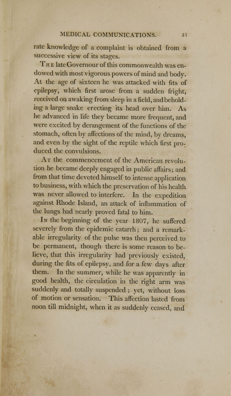 rate knowledge of a complaint is obtained from a successive view of its stages. The lateGovernour of this commonwealth was en- dowed with most vigorous powers of mind and body. At the age of sixteen he was attacked with fits of epilepsy, which first arose from a sudden fright* received on awaking from sleep in a field, and behold- ing a large snake erecting its head over him. As he advanced in life they became more frequent, and were excited by derangement of the functions of the stomach, often by affections of the mind, by dreams, and even by the sight of the reptile which first pro- duced the convulsions. At the commencement of the American revolu- tion he became deeply engaged in public affairs; and from that time devoted himself to intense application to business, with which the preservation of his health was never allowed to interfere. In the expedition against Rhode Island, an attack of inflammation of the lungs had nearly proved fatal to him. In the beginning of the year 1807, he suffered severely from the epidemic catarrh; and a remark- able irregularity of the pulse was then perceived to be permanent, though there is some reason to be- lieve, that this irregularity had previously existed, during the fits of epilepsy, and for a few days after them. In the summer, while he was apparently in good health, the circulation in the right arm was suddenly and totally suspended ; yet, without loss of motion or sensation. This affection lasted from noon till midnight, when it as suddenly ceased, and