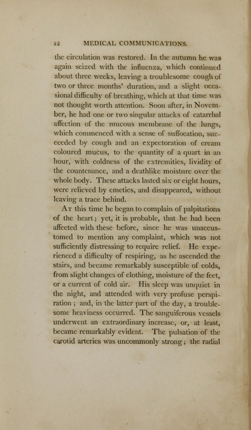 the circulation was restored. In the autumn he was again seized with the influenza, which continued about three weeks, leaving a troublesome cough of two or three months' duration, and a slight occa- sional difficulty of breathing, which at that time was not thought worth attention. Soon after, in Novem- ber, he had one or two singular attacks of catarrhal affection of the mucous membrane of the lungs, which commenced with a sense of suffocation, suc- ceeded by cough and an expectoration of cream coloured mucus, to the quantity of a quart in an hour, with coldness of the extremities, lividity of the countenance, and a deathlike moisture over the whole body. These attacks lasted six or eight hours, were relieved by emetics, and disappeared, without leaving a trace behind. At this time he began to complain of palpitations of the heart; yet, it is probable, that he had been affected with these before, since he was unaccus- tomed to mention any complaint, which was not sufficiently distressing to require relief. He expe- rienced a difficulty of respiring, as he ascended the stairs, and became remarkably susceptible of colds, from slight changes of clothing, moisture of the feet, or a current of cold air. His sleep was unquiet in the night, and attended with very profuse perspi- ration ; and, in the latter part of the day, a trouble- some heaviness occurred. The sanguiferous vessels underwent an extraordinary increase, or, at least, became remarkably evident. The pulsation of the carotid arteries was uncommonly strong; the radial