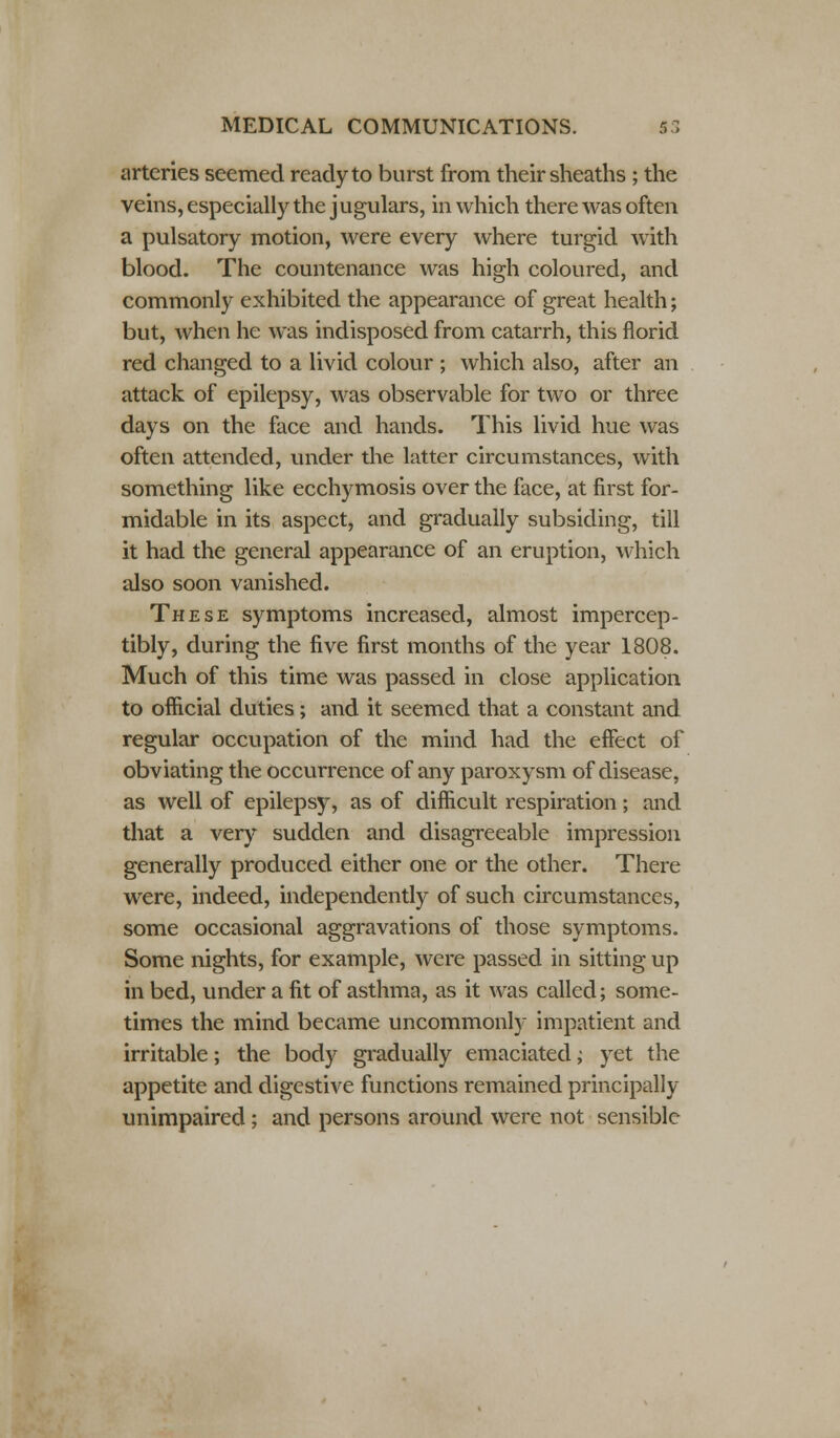 arteries seemed ready to burst from their sheaths ; the veins, especially the j ugulars, in which there was often a pulsatory motion, were every where turgid with blood. The countenance was high coloured, and commonly exhibited the appearance of great health; but, when he was indisposed from catarrh, this florid red changed to a livid colour ; which also, after an attack of epilepsy, was observable for two or three days on the face and hands. This livid hue was often attended, under the latter circumstances, with something like ecchymosis over the face, at first for- midable in its aspect, and gradually subsiding, till it had the general appearance of an eruption, which also soon vanished. These symptoms increased, almost impercep- tibly, during the five first months of the year 1808. Much of this time was passed in close application to official duties; and it seemed that a constant and regular occupation of the mind had the effect of obviating the occurrence of any paroxysm of disease, as well of epilepsy, as of difficult respiration; and that a very sudden and disagreeable impression generally produced either one or the other. There were, indeed, independently of such circumstances, some occasional aggravations of those symptoms. Some nights, for example, were passed in sitting up in bed, under a fit of asthma, as it was called; some- times the mind became uncommonly impatient and irritable; the body gradually emaciated; yet the appetite and digestive functions remained principally unimpaired; and persons around were not sensible