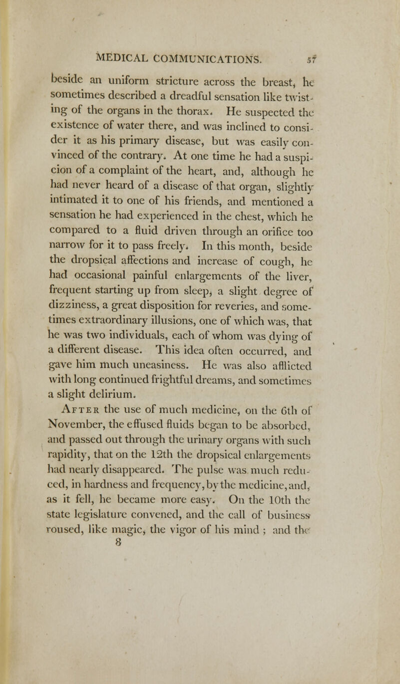 beside an uniform stricture across the breast, he sometimes described a dreadful sensation like twist- ing of the organs in the thorax. He suspected the existence of water there, and was inclined to consi- der it as his primary disease, but was easily con- vinced of the contrary. At one time he had a suspi- cion of a complaint of the heart, and, although he had never heard of a disease of that organ, slightly intimated it to one of his friends, and mentioned a sensation he had experienced in the chest, which he compared to a fluid driven through an orifice too narrow for it to pass freely. In this month, beside the dropsical affections and increase of cough, he had occasional painful enlargements of the liver, frequent starting up from sleep, a slight degree of dizziness, a great disposition for reveries, and some- times extraordinary illusions, one of which was, that he was two individuals, each of whom was dying of a different disease. This idea often occurred, and gave him much uneasiness. He was also afflicted with long continued frightful dreams, and sometimes a slight delirium. After the use of much medicine, on the 6th of November, the effused fluids began to be absorbed, and passed out through the urinary organs with such rapidity, that on the 12th the dropsical enlargements had nearly disappeared. The pulse was much redu- ced, in hardness and frequency, by the medicine, and, as it fell, he became more easy. On the 10th the state legislature convened, and the call of business roused, like magic, the vigor of his mind ; and thf 8