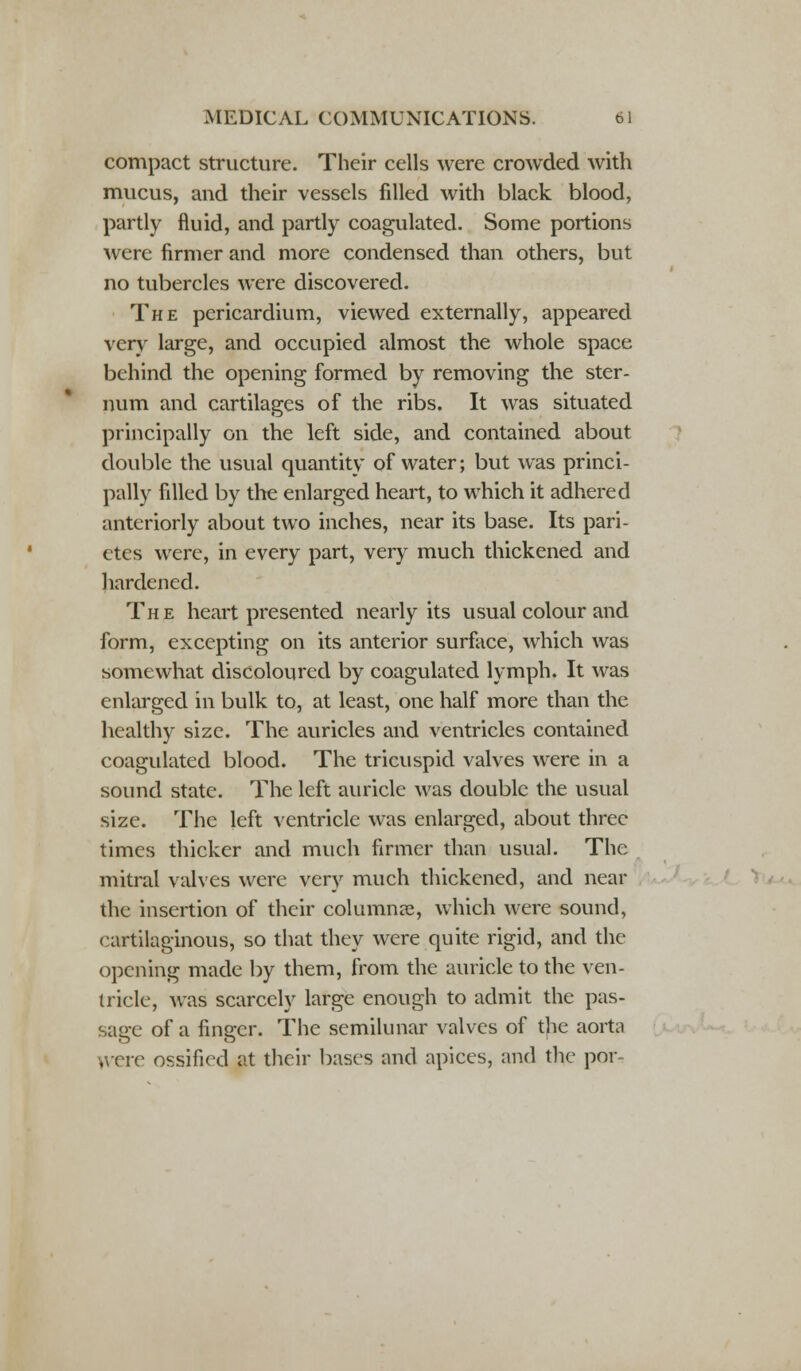 compact structure. Their cells were crowded with mucus, and their vessels filled with black blood, partly fluid, and partly coagulated. Some portions were firmer and more condensed than others, but no tubercles were discovered. The pericardium, viewed externally, appeared very large, and occupied almost the whole space behind the opening formed by removing the ster- num and cartilages of the ribs. It was situated principally on the left side, and contained about double the usual quantity of water; but was princi- pally filled by the enlarged heart, to which it adhered anteriorly about two inches, near its base. Its pari- etes were, in every part, very much thickened and hardened. The heart presented nearly its usual colour and form, excepting on its anterior surface, which was somewhat discoloured by coagulated lymph. It was enlarged in bulk to, at least, one half more than the healthy size. The auricles and ventricles contained coagulated blood. The tricuspid valves were in a sound state. The left auricle was double the usual size. The left ventricle was enlarged, about three times thicker and much firmer than usual. The mitral valves were very much thickened, and near the insertion of their columnar, which were sound, cartilaginous, so that they were quite rigid, and the opening made by them, from the auricle to the ven- tricle, was scarcely large enough to admit the pas- sage of a finger. The semilunar valves of the aorta yvere ossified at their bases and apices, and the par*