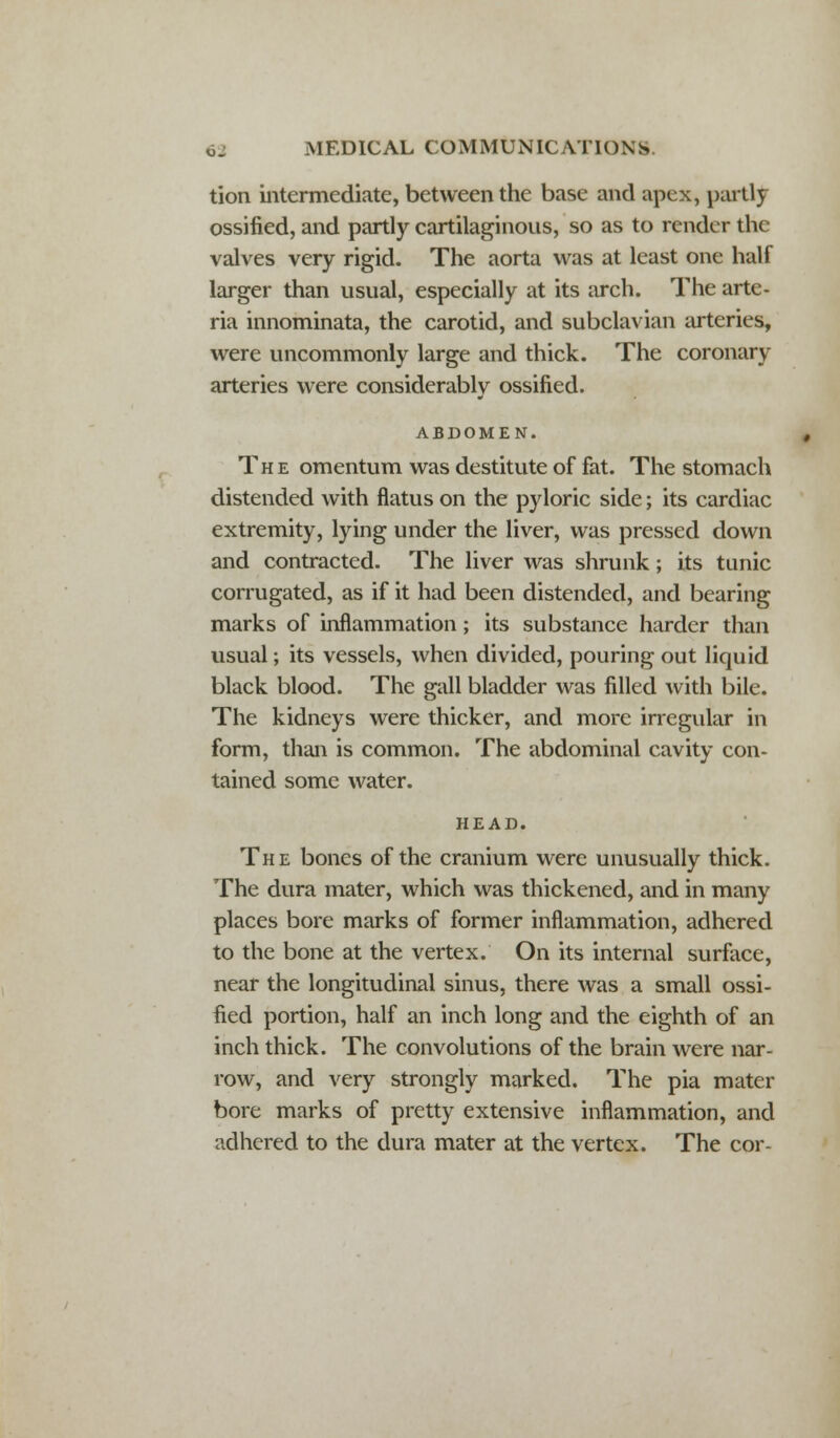 tion intermediate, between the base and apex, partly ossified, and partly cartilaginous, so as to render the valves very rigid. The aorta was at least one half larger than usual, especially at its arch. The arte- ria innominata, the carotid, and subclavian arteries, were uncommonly large and thick. The coronary arteries were considerably ossified. ABDOMEN. , The omentum was destitute of fat. The stomach distended with flatus on the pyloric side; its cardiac extremity, lying under the liver, was pressed down and contracted. The liver was shrunk; its tunic corrugated, as if it had been distended, and bearing marks of inflammation; its substance harder than usual; its vessels, when divided, pouring out liquid black blood. The gall bladder was filled with bile. The kidneys were thicker, and more irregular in form, than is common. The abdominal cavity con- tained some water. HEAD. The bones of the cranium were unusually thick. The dura mater, which was thickened, and in many places bore marks of former inflammation, adhered to the bone at the vertex. On its internal surface, near the longitudinal sinus, there was a small ossi- fied portion, half an inch long and the eighth of an inch thick. The convolutions of the brain were nar- row, and very strongly marked. The pia mater bore marks of pretty extensive inflammation, and adhered to the dura mater at the vertex. The cor-