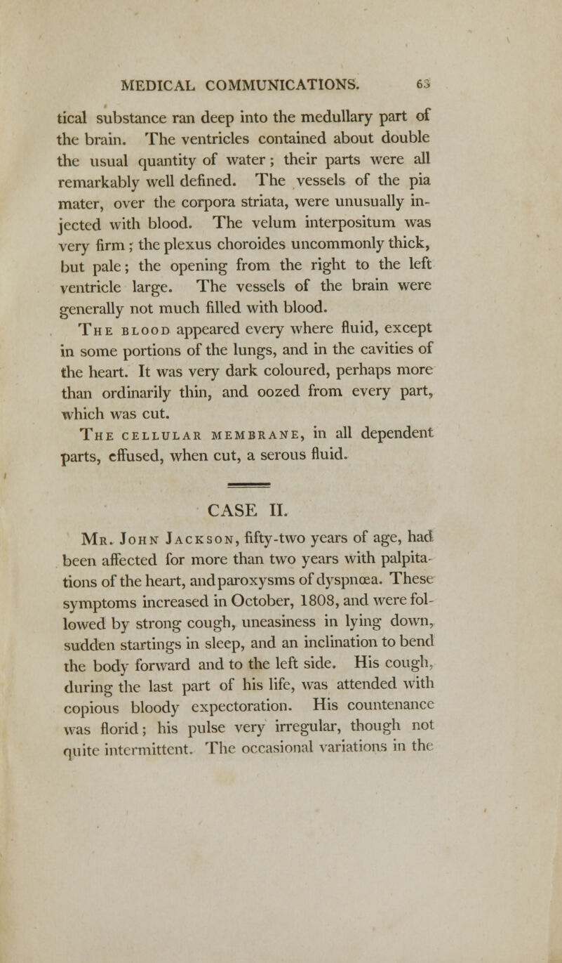 tical substance ran deep into the medullary part of the brain. The ventricles contained about double the usual quantity of water; their parts were all remarkably well denned. The vessels of the pia mater, over the corpora striata, were unusually in- jected with blood. The velum interpositum was very firm ; the plexus choroides uncommonly thick, but pale; the opening from the right to the left ventricle large. The vessels of the brain were generally not much filled with blood. The blood appeared every where fluid, except in some portions of the lungs, and in the cavities of the heart. It was very dark coloured, perhaps more than ordinarily thin, and oozed from every part, which was cut. The cellular membrane, in all dependent parts, effused, when cut, a serous fluid. CASE II. Mr. John Jackson, fifty-two years of age, had been affected for more than two years with palpita- tions of the heart, and paroxysms of dyspnoea. Thest symptoms increased in October, 1808, and were fol- lowed by strong cough, uneasiness in lying down, sudden startings in sleep, and an inclination to bend the body forward and to the left side. His cough, during the last part of his life, was attended with copious bloody expectoration. His countenance was florid; his pulse very irregular, though not quite intermittent. The occasional variations in the