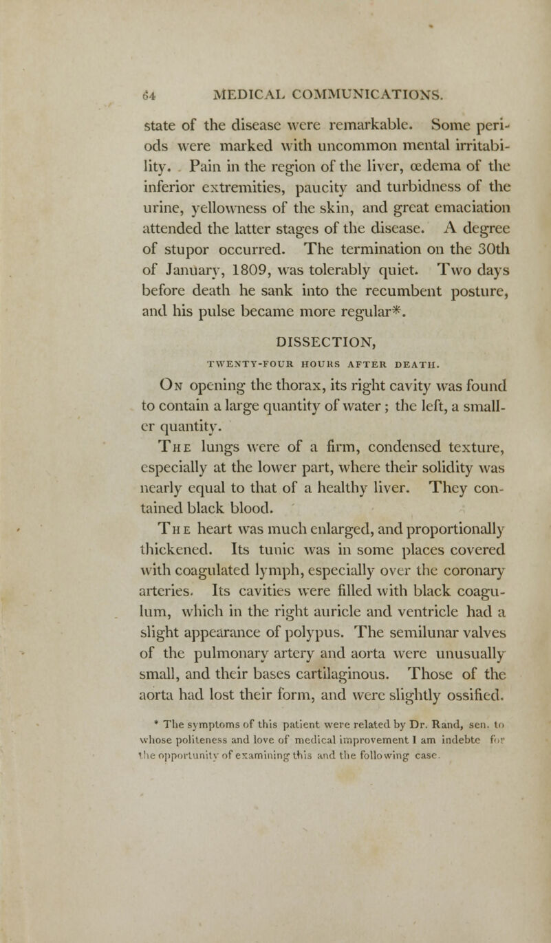 state of the disease were remarkable. Some peri- ods were marked with uncommon mental irritabi- lity. Pain in the region of the liver, oedema of the inferior extremities, paucity and turbidness of the urine, yellowness of the skin, and great emaciation attended the latter stages of the disease. A degree of stupor occurred. The termination on the 30th of January, 1809, was tolerably quiet. Two days before death he sank into the recumbent posture, and his pulse became more regular*. DISSECTION, TWENTY-FOUR HOURS AFTER DEATH. On opening the thorax, its right cavity was found to contain a large quantity of water ; the left, a small- er quantity. The lungs were of a firm, condensed texture, especially at the lower part, where their solidity was nearly equal to that of a healthy liver. They con- tained black blood. The heart was much enlarged, and proportionally thickened. Its tunic was in some places covered with coagulated lymph, especially over the coronary arteries. Its cavities were filled with black coagu- lum, which in the right auricle and ventricle had a slight appearance of polypus. The semilunar valves of the pulmonary artery and aorta were unusually small, and their bases cartilaginous. Those of the aorta had lost their form, and were slightly ossified. * The symptoms of this patient were related by Dr. Rand, sen. to whose politeness and love of medical improvement I am indebtc for the opportunity of examining this and the following case