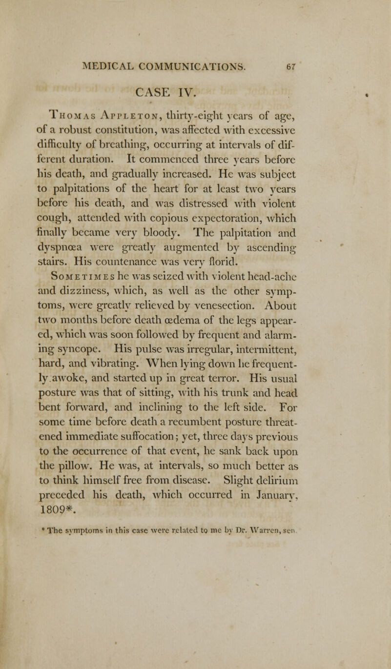 CASE IV. Thomas Apple ton, thirty-eight years of age, of a robust constitution, was affected with excessive difficulty of breathing, occurring at intervals of dif- ferent duration. It commenced three years before his death, and gradually increased. He was subject to palpitations of the heart for at least two years before his death, and was distressed with violent cough, attended with copious expectoration, which finally became very bloody. The palpitation and dyspnoea were greatly augmented by ascending- stairs. His countenance was very florid. Sometimes he was seized with violent head-ache and dizziness, which, as well as the other symp- toms, were greatly relieved by venesection. About two months before death oedema of the legs appear- ed, which was soon followed by frequent and alarm- ing syncope. His pulse was irregular, intermittent, hard, and vibrating. When lying down he frequent- ly.awoke, and started up in great terror. His usual posture was that of sitting, with his trunk and head bent forward, and inclining to the left side. For some time before death a recumbent posture threat- ened immediate suffocation; yet, three days previous to the occurrence of that event, he sank back upon the pillow. He was, at intervals, so much better as to think himself free from disease. Slight delirium preceded his death, which occurred in Januarv. 1809*. * The symptoms in this case were related to me by Dr. Warren, sei>