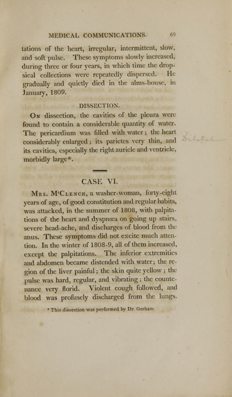 tations of the heart, irregular, intermittent, slow, and soft pulse. These symptoms slowly increased, during three or four years, in which time the drop- sical collections were repeatedly dispersed. He gradually and quietly died in the alms-house, in January, 1809. DISSECTION. On dissection, the cavities of the pleura were found to contain a considerable quantity of water. The pericardium was filled with water; the heart considerably enlarged; its parietes very thin, and its cavities, especially the right auricle and ventricle, morbidly large*. CASE VI. Mrs. M'Clench, a washer-woman, forty-eight years of age, of good constitution and regular habits, was attacked, in the summer of 1808, with palpita- tions of the heart and dyspnoea on going up stairs, severe head-ache, and discharges of blood from the anus. These symptoms did not excite much atten- tion. In the winter of 1808-9, all of them increased, except the palpitations. The inferior extremities and abdomen became distended with water; the re- gion of the liver painful; the skin quite yellow ; the pulse was hard, regular, and vibrating; the counte- nance very florid. Violent cough followed, and blood was profusely discharged from the lungs. * This dissection was performed by Dr. Oorham