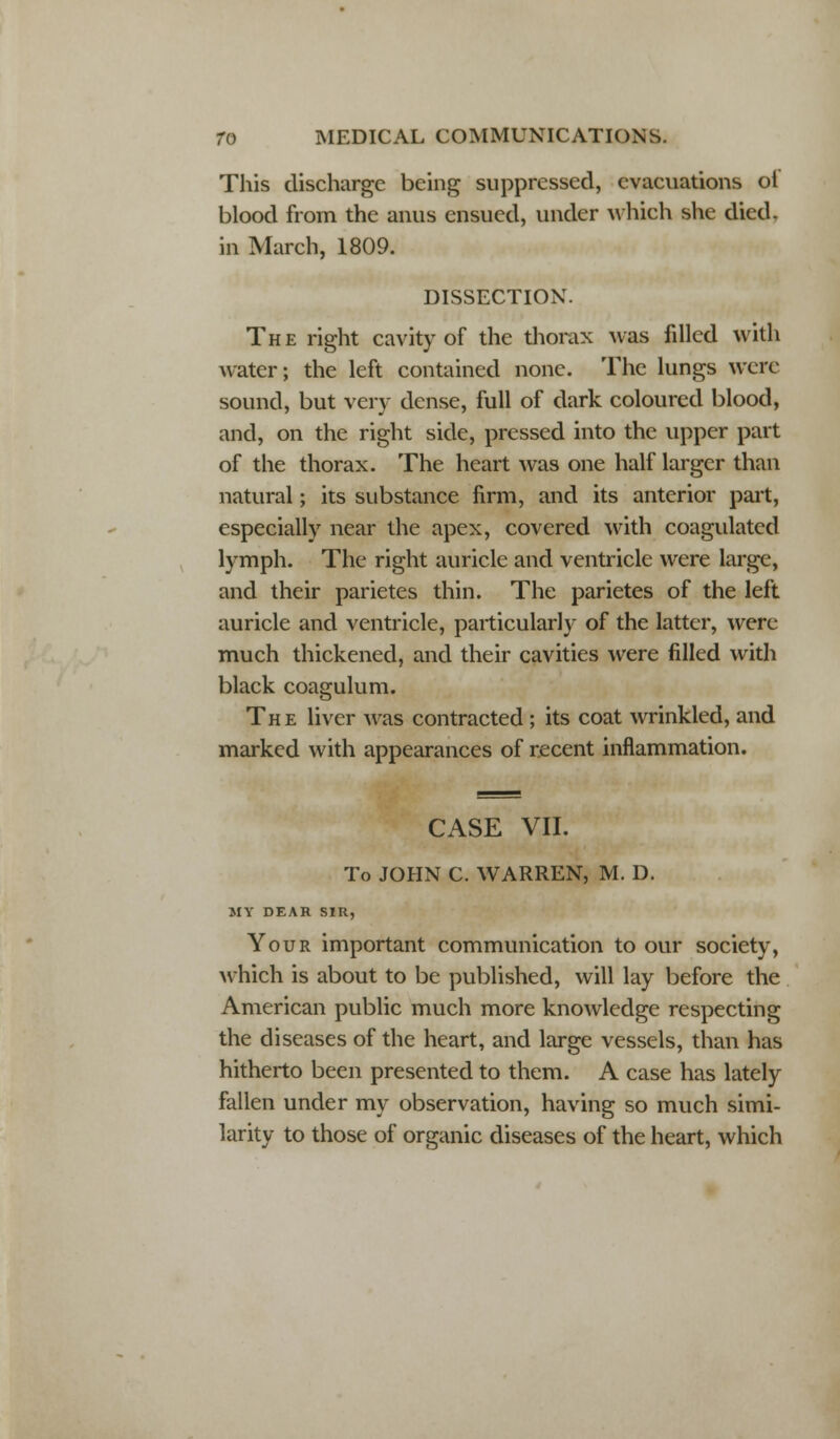 This discharge being suppressed, evacuations ot blood from the anus ensued, under which she died, in March, 1809. DISSECTION. The right cavity of the thorax was filled with water; the left contained none. The lungs were sound, but very dense, full of dark coloured blood, and, on the right side, pressed into the upper part of the thorax. The heart was one half larger than natural; its substance firm, and its anterior part, especially near the apex, covered with coagulated lymph. The right auricle and ventricle were large, and their parietes thin. The parietes of the left auricle and ventricle, particularly of the latter, were much thickened, and their cavities were filled with black coagulum. The liver was contracted; its coat wrinkled, and marked with appearances of recent inflammation. CASE VII. To JOHN C. WARREN, M. D. MY DEAR SIR, Your important communication to our society, which is about to be published, will lay before the American public much more knowledge respecting the diseases of the heart, and large vessels, than has hitherto been presented to them. A case has lately fallen under my observation, having so much simi- larity to those of organic diseases of the heart, which