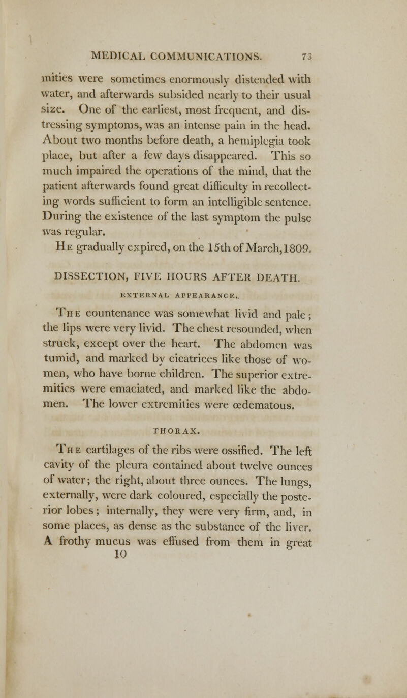 mities were sometimes enormously distended with water, and afterwards subsided nearly to their usual size. One of the earliest, most frequent, and dis- tressing symptoms, was an intense pain in the head. About two months before death, a hemiplegia took place, but after a few days disappeared. This so much impaired the operations of the mind, that the patient afterwards found great difficulty in recollect- ing words sufficient to form an intelligible sentence. During the existence of the last symptom the pulse was regular. He gradually expired, on the 15th of March, 1809. DISSECTION, FIVE HOURS AFTER DEATH. EXTERNAL APPEARANCE.. The countenance was somewhat livid and pale; the lips were very livid. The chest resounded, when struck, except over the heart. The abdomen was tumid, and marked by cicatrices like those of wo- men, who have borne children. The superior extre- mities were emaciated, and marked like the abdo- men. The lower extremities were cedematous. THORAX. The cartilages of the ribs were ossified. The left cavity of the pleura contained about twelve ounces of water; the right, about three ounces. The lungs, externally, were dark coloured, especially the poste- rior lobes; internally, they were very firm, and, in some places, as dense as the substance of the liver. A frothy mucus was effused from them in great 10