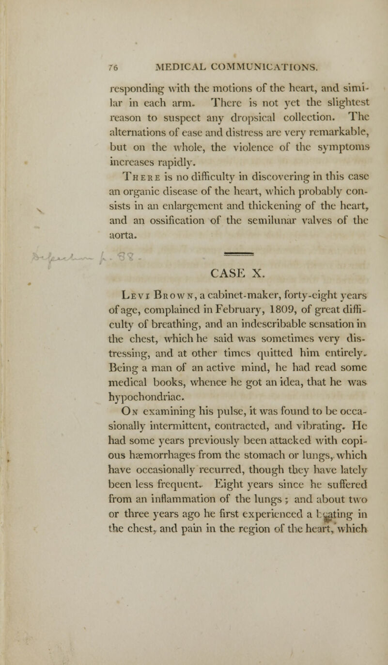 responding with the motions of the heart, and simi- lar in each arm. There is not yet the slightest reason to suspect any dropsical collection. The alternations of ease and distress are very remarkable, but on the whole, the violence of the symptoms increases rapidly. There is no difficult}^ in discovering in this case an organic disease of the heart, which probably con- sists in an enlargement and thickening of the heart, and an ossification of the semilunar valves of the aorta. CASE X. Levi Brow n, a cabinet-maker, forty-eight years of age, complained in February, 1809, of great diffi- culty of breathing, and an indescribable sensation in the chest, which he said was sometimes very dis- tressing, and at other times quitted him entirely. Being a man of an active mind, he had read some medical books, whence he got an idea, that he was hypochondriac. On examining his pulse, it was found to be occa- sionally intermittent, contracted, and vibrating. He had some years previously been attacked with copi- ous haemorrhages from the stomach or lungs, which have occasionally recurred, though they have lately been less frequent. Eight years since he suffered from an inflammation of the lungs ; and about two or three years ago he first experienced a luting in the chest7 and pain in the region of the heart, which