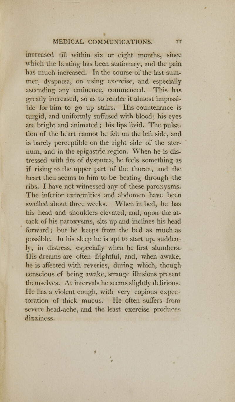 increased till within six or eight months, since which the beating has been stationary, and the pain has much increased. In the course of the last sum- mer, dyspnoea, on using exercise, and especially ascending any eminence, commenced. This has greatly increased, so as to render it almost impossi- ble for him to go up stairs. His countenance is turgid, and uniformly suffused with blood; his eyes are bright and animated; his lips livid. The pulsa- tion of the heart cannot be felt on the left side, and is barely perceptible on the right side of the ster- num, and in the epigastric region. When he is dis- tressed with fits of dyspnoea, he feels something as if rising to the upper part of the thorax, and the heart then seems to him to be beating through the ribs. I have not witnessed any of these paroxysms. The inferior extremities and abdomen have been swelled about three weeks. When in bed, he has his head and shoulders elevated, and, upon the at- tack of his paroxysms, sits up and inclines his head forward; but he keeps from the bed as much as possible. In his sleep he is apt to start up, sudden- ly, in distress, especially when he first slumbers. His dreams are often frightful, and, when awake, he is affected with reveries, during which, though conscious of being awake, strange illusions present themselves. At intervals he seems slightly delirious. He has a violent cough, with very copious expec- toration of thick mucus. He often suffers from severe head-ache, and the least exercise produces dizziness.