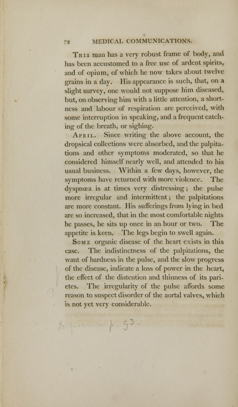 This man has a very robust frame of body, and lias been accustomed to a free use of ardent spirits, and of opium, of which he now takes about twelve grains in a day. His appearance is such, that, on a slight survey, one would not suppose him diseased, but, on observing him with a little attention, a short- ness and labour of respiration are perceived, with some interruption in speaking, and a frequent catch- ing of the breath, or sighing. April. Since writing the above account, the dropsical collections were absorbed, and the palpita- tions and other symptoms moderated, so that he considered himself nearly well, and attended to his usual business. Within a few days, however, the symptoms have returned with more violence. The dyspnoea is at times very distressing; the pulse more irregular and intermittent; the palpitations are more constant. His sufferings from lying in bed are so increased, that in the most comfortable nights he passes, he sits up once in an hour or two. The appetite is keen. The legs begin to swell again. Some organic disease of the heart exists in this case. The indistinctness of the palpitations, the want of hardness in the pulse, and the slow progress of the disease, indicate a loss of power in the heart, the effect of the distention and thinness of its pari- etes. The irregularity of the pulse affords some reason to suspect disorder of the aortal valves, which is not yet very considerable. :