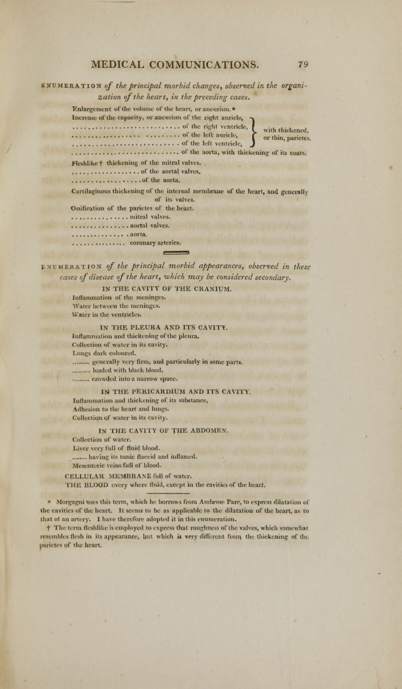 if numeration of the principal morbid changes, observed in the organi- zation of the heart, in the preceding cases. Enlargement of the volume of the heart, or aneurism.* Increase of the capacity, or aneurism of the right auricle, of the right ventricle, } > with thickened, oi the left aur.de, ? or ^ ^^ of the left ventricle, of the aorta, with thickening of its coats. Fleshlike t thickening of the mitral valves. of the aortal valves, . , of the aorta. Cartilaginous thickening of the internal membrane of the heart, and generally of its valves. Ossification of the parietes of the heart. mitral valves. aortal valves. aorta. coronary arteries. \ numeration of the principal morbid appearances, observed in these cases of disease of the heart, which may be considered secondary. IN THE CAVITY OF THE CRANIUM. Inflammation of the meninges. Water between the meninges. Water in the ventricles. IN THE PLEURA AND ITS CAVITY. Inflammation and thickening of the pleura. Collection of water in its ea\ ity. Lungs dark coloured. generally very firm, and particularly in some parti. loaded with black blood. crowded into a narrow space. IN THE PERICARDIUM AND ITS CAVITY. Inflammation and thickening of its substance. Adhesion to the heart and lungs. Collection qf water in its cavity. IN THE CAVITY OF THE ABDOMEN' Collection of water. Liver very full of fluid blood. having its tunic flaccid and inflamed. Mesenteric veins full of blood. CELLULAR MEMBRANp full of water. THE BLOOD every where fluid, except in the cavities of the heart. * Morgngni uses this term, which he borrows from Ambrose Pare, to express dilatation of the cavities of the heart. It seems to be as applicable to the dilatation of the heart, as to that of an artery. I have therefore adopted it in this enumeration. t The term fleshlike is employed to express that roughness of the valves, which somewhat resembles flesh in its appearance, but which it very different from, the thickening of tin. parietes pf the heart.