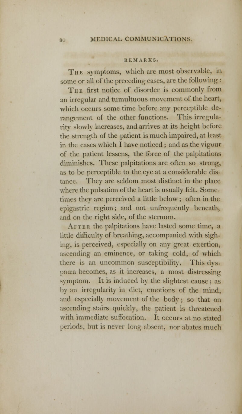 REMARKS. The symptoms, which are most observable, in some or all of the preceding cases, are the following : The first notice of disorder is commonly from an irregular and tumultuous movement of the heart, which occurs some time before any perceptible de- rangement of the other functions. This irregula- rity slowly increases, and arrives at its height before the strength of the patient is much impaired, at least in the cases which I have noticed ; and as the vigour of the patient lessens, the force of the palpitations diminishes. These palpitations are often so strong, as to be perceptible to the eye at a considerable dis- tance. They are seldom most distinct in the place where the pulsation of the heart is usually felt. Some- times they are perceived a little below ; often in the epigastric region; and not unfrequently beneath, and on the right side, of the sternum. After the palpitations have lasted some time, a little difficulty of breathing, accompanied with sigh- ing, is perceived, especially on any great exertion, ascending an eminence, or taking cold, of which there is an uncommon susceptibility. This dys- pnoea becomes, as it increases, a most distressing symptom* It is induced by the slightest cause ; as by an irregularity in diet, emotions of the mind, and especially movement of the body; so that on ascending stairs quickly, the patient is threatened with immediate suffocation. It occurs at no stated periods, but is never long absent, nor abates much