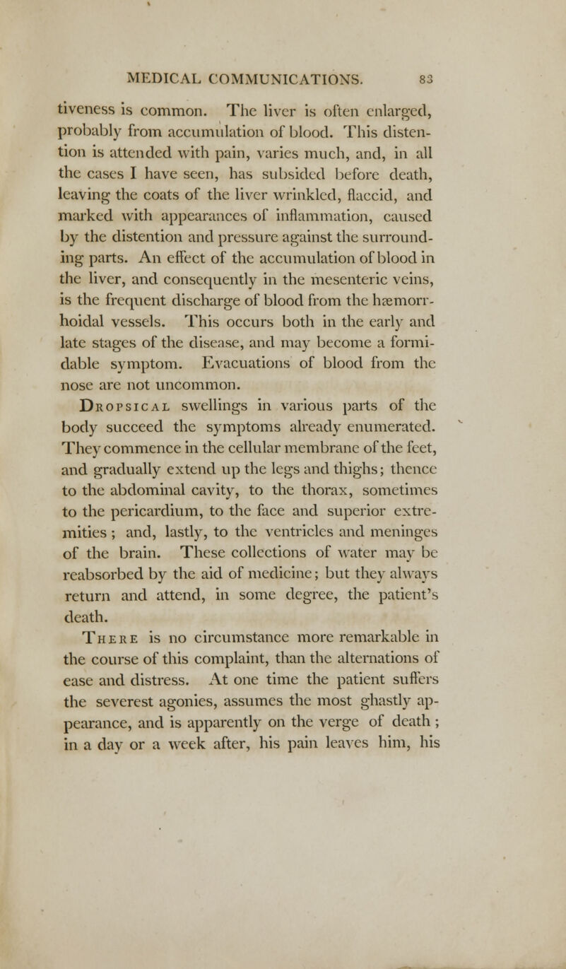 tiveness is common. The liver is often enlarged, probably from accumulation of blood. This disten- tion is attended with pain, varies much, and, in all the cases I have seen, has subsided before death, leaving the coats of the liver wrinkled, flaccid, and marked with appearances of inflammation, caused by the distention and pressure against the surround- ing parts. An effect of the accumulation of blood in the liver, and consequently in the mesenteric veins, is the frequent discharge of blood from the hemorr- hoidal vessels. This occurs both in the early and late stages of the disease, and may become a formi- dable symptom. Evacuations of blood from the nose are not uncommon. Dropsical swellings in various parts of the body succeed the symptoms already enumerated. They commence in the cellular membrane of the feet, and gradually extend up the legs and thighs; thence to the abdominal cavity, to the thorax, sometimes to the pericardium, to the face and superior extre- mities ; and, lastly, to the ventricles and meninges of the brain. These collections of water may be reabsorbed by the aid of medicine; but they always return and attend, in some degree, the patient's death. There is no circumstance more remarkable in the course of this complaint, than the alternations of ease and distress. At one time the patient suffers the severest agonies, assumes the most ghastly ap- pearance, and is apparently on the verge of death ; in a day or a week after, his pain leaves him, his