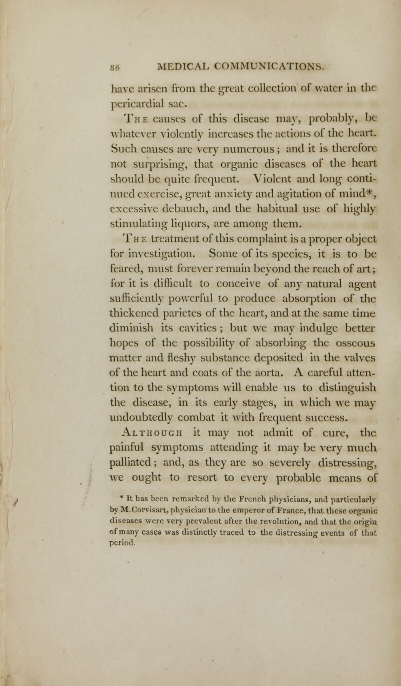 have arisen from the great eollection of water in th< pericardial sac. The causes of this disease may, probably, be whatever violently increases the actions of the heart. Such causes are very numerous; and it is therefore not surprising, that organic diseases of the heart should be quite frequent. Violent and long conti- nued exercise, great anxiety and agitation of mind*, excessive debauch, and the habitual use of highly stimulating liquors, are among them. The treatment of this complaint is a proper object for investigation. Some of its species, it is to be feared, must forever remain beyond the reach of art; for it is difficult to conceive of any natural agent sufficiently powerful to produce absorption of the thickened parietes of the heart, and at the same time diminish its cavities ; but we may indulge better hopes of the possibility of absorbing the osseous matter and fleshy substance deposited in the valves of the heart and coats of the aorta. A careful atten- tion to the symptoms will enable us to distinguish the disease, in its early stages, in which we may undoubtedly combat it with frequent success. Although it may not admit of cure, the painful symptoms attending it may be very much palliated; and, as they are so severely distressing, we ought to resort to every probable means of * It has been remarked by the French physicians, and particularly by M.Corvisart, physician to the emperor of France, that these organic diseases were very prevalent after the revolution, and that the origiu of many cases was distinctly traced to the distressing events of that period