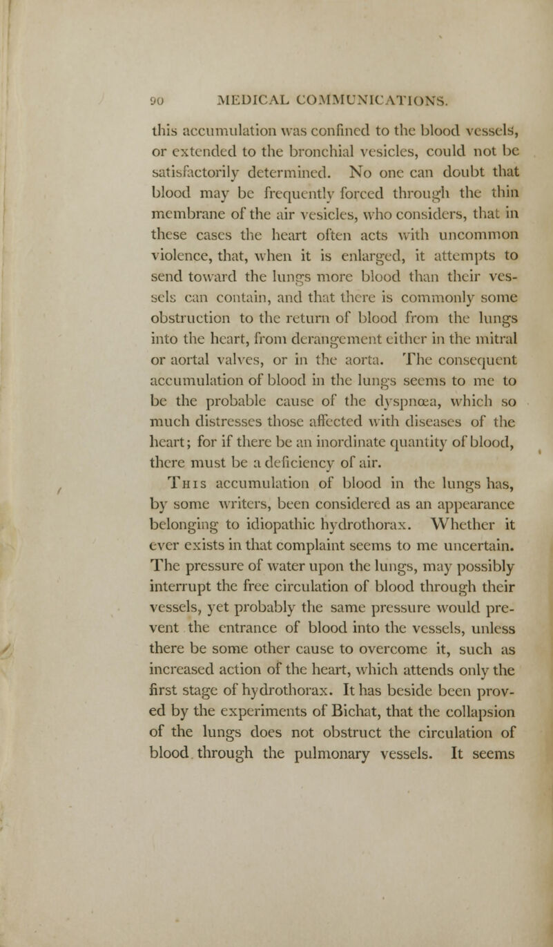 this accumulation was confined to the blood vessels, or extended to the bronchial vesicles, could not be satisfactorily determined. No one can doubt that blood may be frequently forced through the thin membrane of the air vesicles, who considers, that in these cases the heart often acts with uncommon violence, that, when it is enlarged, it attempts to send toward the lungs more blood than their ves- sels can contain, and that there is commonlv some obstruction to the return of blood from the lungs into the heart, from derangement either in the mitral or aortal valves, or in the aorta. The consequent accumulation of blood in the lungs seems to me to be the probable cause of the dyspnoea, which so much distresses those affected with diseases of the heart; for if there be an inordinate quantity of blood, there must be a deficiency of air. This accumulation of blood in the lungs has, by some writers, been considered as an appearance belonging to idiopathic hydrothorax. Whether it ever exists in that complaint seems to me uncertain. The pressure of water upon the lungs, may possibly interrupt the free circulation of blood through their vessels, yet probably the same pressure would pre- vent the entrance of blood into the vessels, unless there be some other cause to overcome it, such as increased action of the heart, which attends only the first stage of hydrothorax. It has beside been prov- ed by the experiments of Bichat, that the collapsion of the lungs does not obstruct the circulation of blood through the pulmonary vessels. It seems