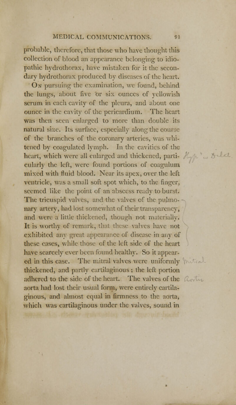 probable, therefore, that those who have thought this collection of blood an appearance belonging to idio- pathic hydrothorax, have mistaken for it the secon- dary hydrothorax produced by diseases of the heart. On pursuing the examination, we found, behind the lungs, about five or six ounces of yellowish serum in each cavity of the pleura, and about one ounce in the cavity of the pericardium. The heart was then seen enlarged to more than double its natural size. Its surface, especially along the course of the branches of the coronary arteries, was whi- tened by coagulated lymph. In the cavities of the heart, which were all enlarged and thickened, parti- cularly the left, were found portions of coagulum mixed with fluid blood. Near its apex, over the left ventricle, was a small soft spot which, to the finger, seemed like the point of an abscess ready to burst. The tricuspid valves, and the valves of the pulmo- nary artery, had lost somewhat of their transparency, and were a little thickened, though not materially. It is worthy of remark, that these valves have not exhibited any great appearance of disease in any of these cases, while those of the left side of the heart have scarcely ever been found healthy. So it appear- ed in this case. The mitral valves were uniformly thickened, and partly cartilaginous ; the left portion adhered to the side of the heart. The valves of the aorta had lost their usual form, were entirely cartila- ginous, and almost equal in firmness to the aorta, which was cartilaginous under the valves, sound in