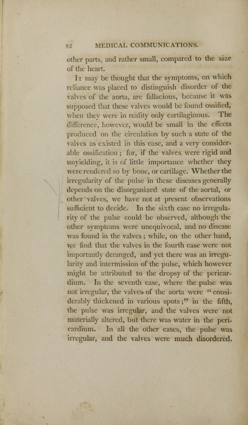 other parts, and rather small, compared to the size of the heart. It may be thought that the symptoms, on which reliance was placed to distinguish disorder of the valves of the aorta, are fallacious, because it was supposed that these valves would be found ossified, when they were in reality only cartilaginous. The difference, however, would be small in the effects produced on the circulation by such a state of the valve's as existed in this case, and a very consider- able ossification ; for, if the valves were rigid and unyielding, it is of little importance whether they were rendered so by bone, or cartilage. Whether the irregularity of the pulse in these diseases generally depends on the disorganized state of the aortal, or other valves, we have not at present observations sufficient to decide. In the sixth case no irregula- rity of the pulse could be observed, although the other symptoms were unequivocal, and no disease was found in the valves ; while, on the other hand, we find that the valves in the fourth case were not importantly deranged, and yet there was an irregu- larity and intermission of the pulse, which however might be attributed to the dropsy of the pericar- dium. In the seventh case, where the pulse was not irregular, the valves*of the aorta were consi- derably thickened in various spots; in the fifth, the pulse was irregular, and the valves were not materially altered, but there was water in the peri- cardium. In all the other cases, the pulse was irregular, and the valves were much disordered.