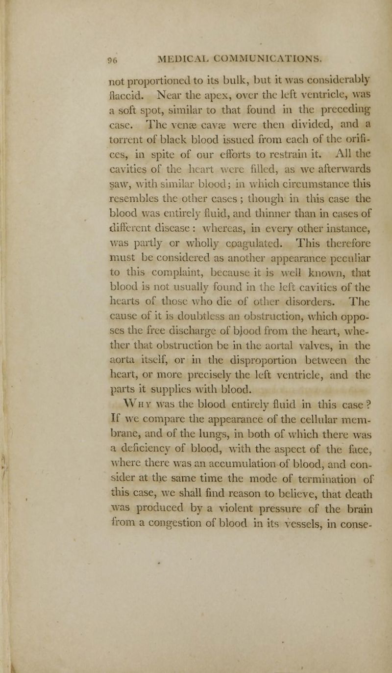 not proportioned to its bulk, but it was considerably flaccid. Near the apex, over the left ventricle, was a soft spot, similar to that found in the preceding case. The vense cavae were then divided, and a torrent of black blood issued from each of the orifi- ces, in spite of our efforts to restrain it. All the cavities of the heart were filled, as we afterwards saw, with similar blood; in which circumstance this resembles the other cases ; though in this case the blood was entirely fluid, and thinner than in cases of different disease : whereas, in every other instance, was partly or wholly coagulated. This therefore must be considered as another appearance peculiar to this complaint, because it is well known, that blood is not usually found in the left cavities of the hearts of those who die of other disorders. The cause of it is doubtless an obstruction, which oppo- ses the free discharge of bjood from the heart, whe- ther that obstruction be in the aortal valves, in the aorta itself, or in the disproportion between the heart, or more precisely the left ventricle, and the parts it supplies with blood. Why was the blood entirely fluid in this case ? If we compare the appearance of the cellular mem- brane, and of the lungs, in both of which there was a deficiency of blood, with the aspect of the face, where there was an accumulation of blood, and con- sider at the same time the mode of termination of this case, we shall find reason to believe, that death was produced by a violent pressure of the brain from a congestion of blood in its vessels, in conse-