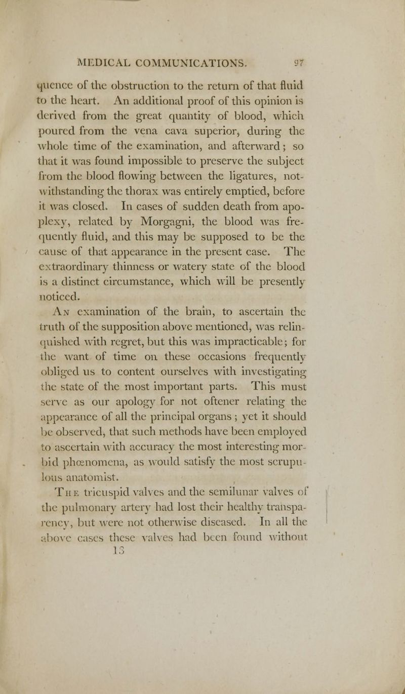 qucncc of the obstruction to the return of that fluid to the heart. An additional proof of this opinion is derived from the great quantity of blood, which poured from the vena cava superior, during the whole time of the examination, and afterward; so that it was found impossible to preserve the subject from the blood flowing between the ligatures, not- withstanding the thorax was entirely emptied, before it was closed. In cases of sudden death from apo- plexy, related by Morgagni, the blood was fre- quently fluid, and this may be supposed to be the cause of that appearance in the present case. The extraordinary thinness or watery state of the blood is a distinct circumstance, which will be presently noticed. An examination of the brain, to ascertain the truth of the supposition above mentioned, was relin- quished with regret, but this was impracticable; for the want of time on these occasions frequently obliered us to content ourselves with investieatinff the state of the most important parts. This must serve as our apology for not oftener relating the appearance of all the principal organs ; yet it should be observed, that such methods have been employed i) ascertain with accuracy the most interesting mor bid phenomena, as would satisfy the most scrupu lous anatomist. The tricuspid valves and the semilunar valves of the pulmonary artery had lost their healthy transpa- rency, but were not otherwise diseased. In all the above eases these valves had been found without
