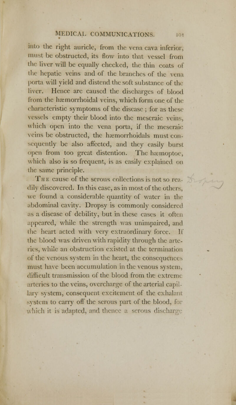 into the right auricle, from the vena cava inferior, must be obstructed, its flow into that vessel from the liver will be equally checked, the thin coats of the hepatic veins and of the branches of the vena porta will yield and distend the soft substance of the liver. Hence are caused the discharges of blood from the hemorrhoidal veins, which form one of the characteristic symptoms of the disease ; for as these vessels empty their blood into the meseraic veins, which open into the vena porta, if the meseraic veins be obstructed, the hemorrhoidals must con- sequently be also affected, and they easily burst open from too great distention. The haamoptoe, which also is so frequent, is as easily explained on the same principle. The cause of the serous collections is not so rea- dily discovered. In this case, as in most of the others, we found a considerable quantity of water in the .lUlominal cavity. Dropsy is commonly considered as a disease of debility, but in these cases it often appeared, while the strength was unimpaired, and the heart acted with very extraordinary force. If the blood was driven with rapidity through the arte- ries, while an obstruction existed at the termination of the venous system in the heart, the consequences must have been accumulation in the venous system, difficult transmission of the blood from the extreme arteries to the veins, overcharge of the arterial capil- lar}- system, consequent excitement of the exhalant system to carry off the serous part of the blood, which it is adapted, and thence a serous dischai