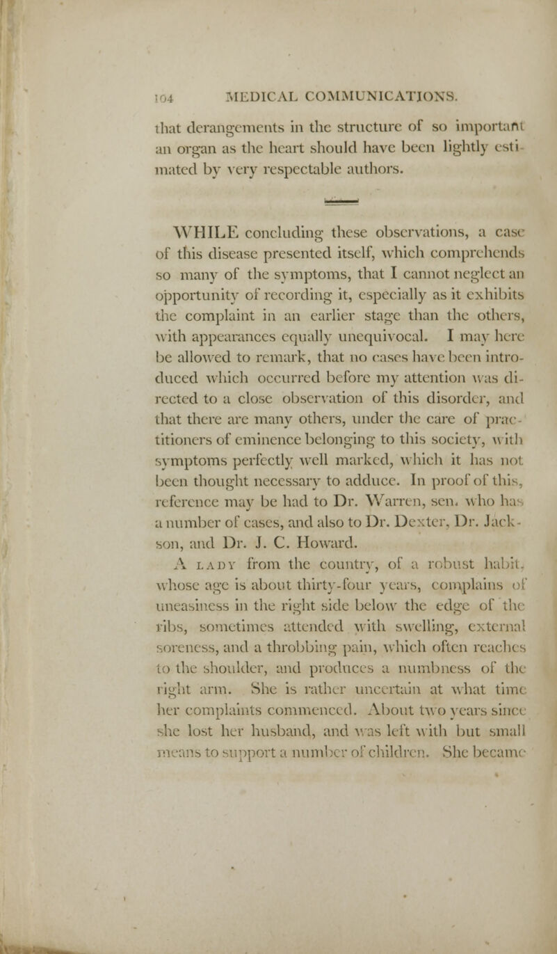 that derangements in the structure of so important an organ as the heart should have been lightly esti mated by very respectable authors. WHILE concluding these observations, a case of this disease presented itself, which comprehends so many of the symptoms, that I cannot neglect an opportunity of recording it, especially as it exhibits the complaint in an earlier stage than the others, with appearances equally unequivocal. I may here be allowed to remark, that no eases have been intro- duced which occurred before my attention was di- rected to a close observation of this disorder, and that there are many others, under the care of prac- titioners of eminence belonging to this society, with symptoms perfectly well marked, which it has no! been thought necessary to adduce. In proof of this, reference may be had to Dr. Warren, sen. who ha a number of eases, and also to Dr. Dexter. Dr. Jack- son, and Dr. J. C. Howard. A lady from the country, of a robust habit, whose age is about thirty-four years, complains of uneasiness in the right side below the edge of the ribs, sometimes attended with swelling, external soreness, and a throbbing pain, which often reach< s to the shoulder, and produces a numbness of th< right arm. She is rather uncertain at what time her complaints commenced. About two years since she lost her husband, and was left with but small means to support a number of children. She became