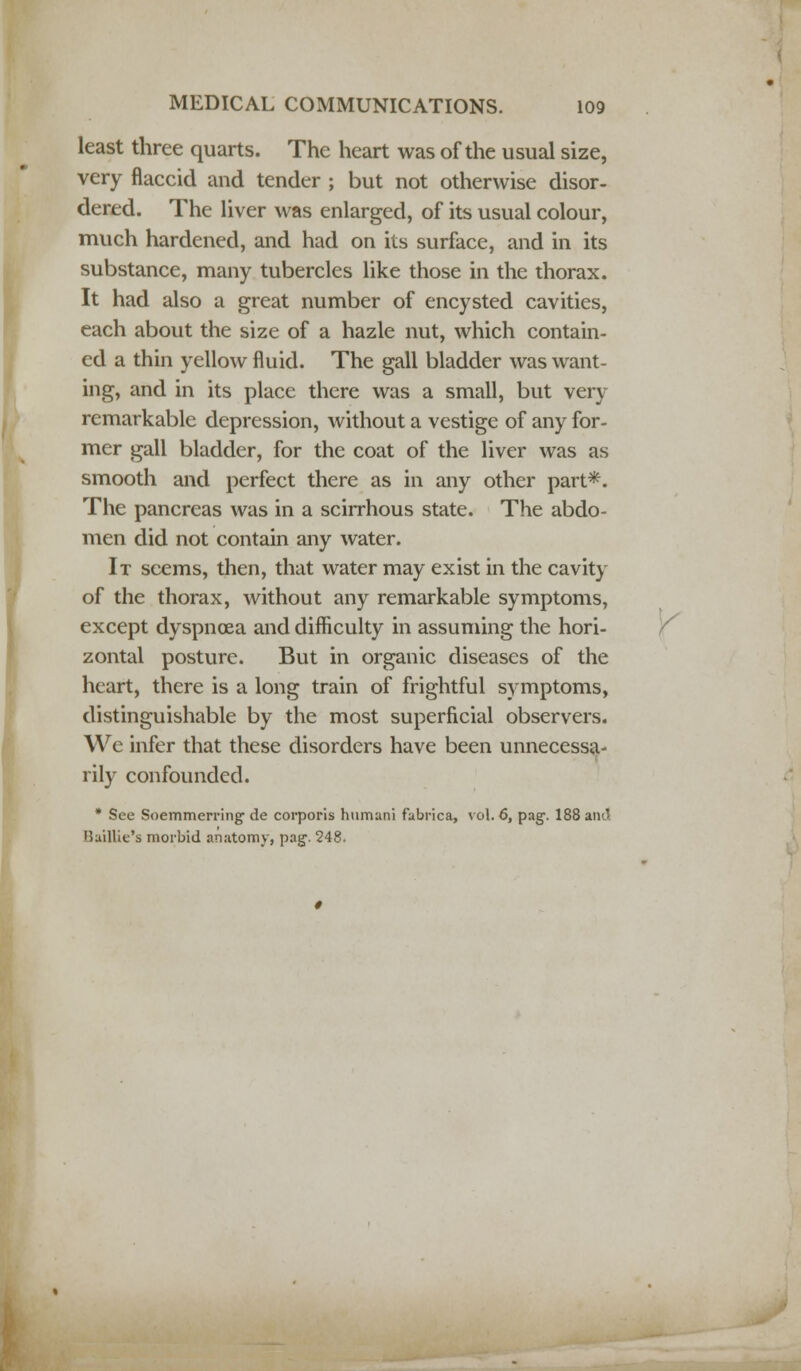 least three quarts. The heart was of the usual size, very flaccid and tender ; but not otherwise disor- dered. The liver was enlarged, of its usual colour, much hardened, and had on its surface, and in its substance, many tubercles like those in the thorax. It had also a great number of encysted cavities, each about the size of a hazle nut, which contain- ed a thin yellow fluid. The gall bladder was want- ing, and in its place there was a small, but very remarkable depression, without a vestige of any for- mer gall bladder, for the coat of the liver was as smooth and perfect there as in any other part*. The pancreas was in a scirrhous state. The abdo- men did not contain any water. It seems, then, that water may exist in the cavity of the thorax, without any remarkable symptoms, except dyspnoea and difficulty in assuming the hori- zontal posture. But in organic diseases of the heart, there is a long train of frightful symptoms, distinguishable by the most superficial observers. We infer that these disorders have been unnecessa- rily confounded. * See Soemmerring de corporis humani fabrica, vol. 6, pag\ 188 and Baillie's morbid anatomy, pag. 248.