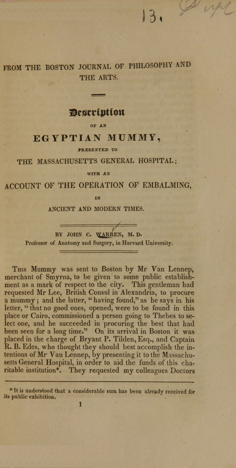 FROM THE BOSTON JOURNAL OF PHILOSOPHY AND THE ARTS. Wtucviption OF AN EGYPTIAN MUMMY, PRESENTED TO THE MASSACHUSETTS GENERAL HOSPITAL; WITH AN ACCOUNT OF THE OPERATION OF EMBALMING, IN ANCIENT AND MODERN TIMES. f BY JOHN C. WARREN, M. D. Professor of Anatomy and Surgery, in Harvard University. This Mummy was sent to Boston by Mr Van Lennep, merchant of Smyrna, to be given to some public establish- ment as a mark of respect to the city. This gentleman had requested Mr Lee, British Consul in Alexandria, to procure a mummy; and the latter,  having found, as he says in his letter,  that no good ones, opened, were to be found in this place or Cairo, commissioned a person going to Thebes to se- lect one, and he succeeded in procuring the best that had been seen for a long time. On its arrival in Boston it was placed in the charge of Bryant P. Tilden,Esq., and Captain R. B. Edes, who thought they should best accomplish the in- tentions of Mr Van Lennep, by presenting it to the Massachu- setts General Hospital, in order to aid the funds of this cha- ritable institution*. They requested my colleagues Doctors * It is understood that a considerable sum has been already received for its public exhibition.