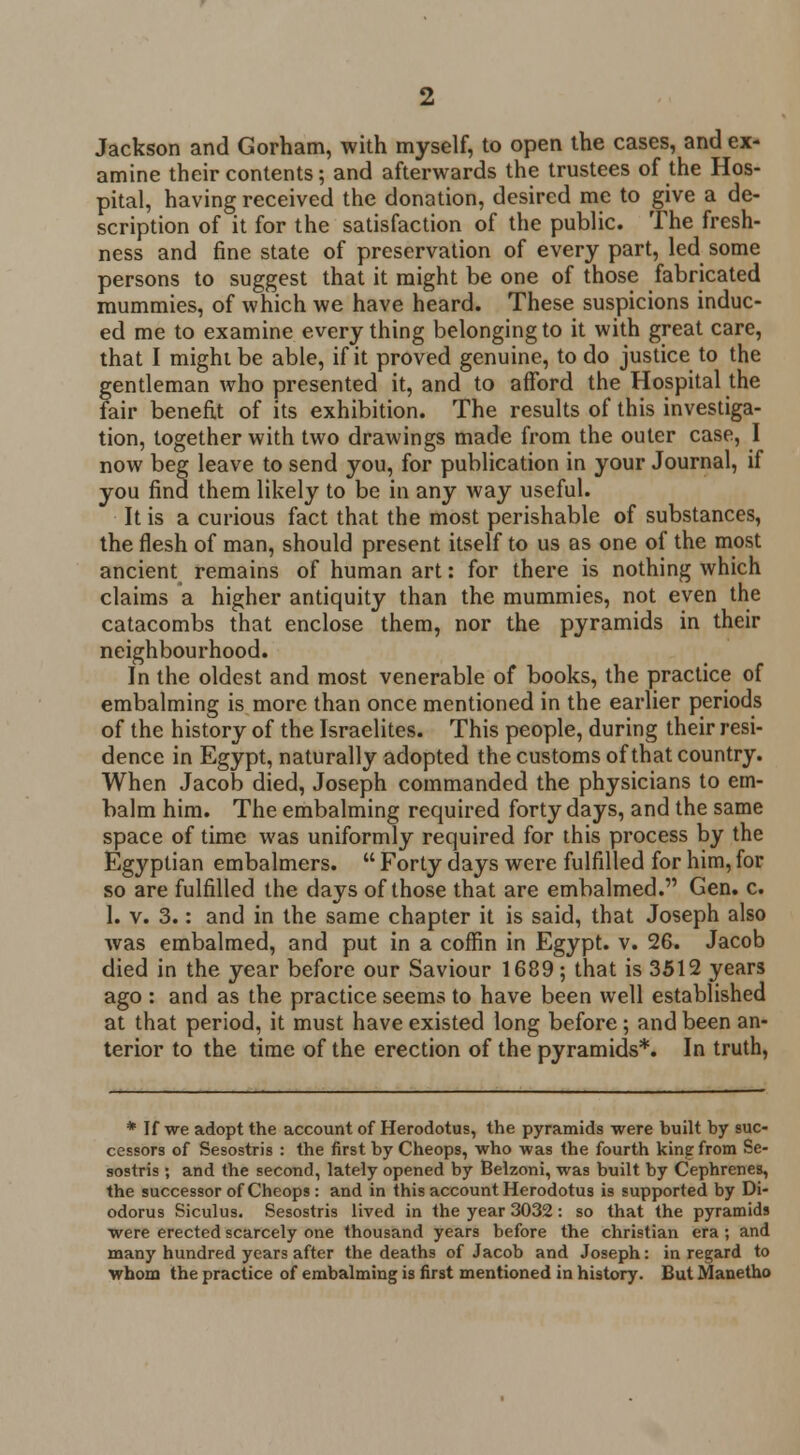 Jackson and Gorham, with myself, to open the cases, and ex- amine their contents; and afterwards the trustees of the Hos- pital, having received the donation, desired me to give a de- scription of it for the satisfaction of the public. The fresh- ness and fine state of preservation of every part, led some persons to suggest that it might be one of those fabricated mummies, of which we have heard. These suspicions induc- ed me to examine everything belonging to it with great care, that I might be able, if it proved genuine, to do justice to the gentleman who presented it, and to afford the Hospital the fair benefit of its exhibition. The results of this investiga- tion, together with two drawings made from the outer case, I now beg leave to send you, for publication in your Journal, if you find them likely to be in any way useful. It is a curious fact that the most perishable of substances, the flesh of man, should present itself to us as one of the most ancient remains of human art: for there is nothing which claims a higher antiquity than the mummies, not even the catacombs that enclose them, nor the pyramids in their neighbourhood. In the oldest and most venerable of books, the practice of embalming is more than once mentioned in the earlier periods of the history of the Israelites. This people, during their resi- dence in Egypt, naturally adopted the customs of that country. When Jacob died, Joseph commanded the physicians to em- balm him. The embalming required forty days, and the same space of time was uniformly required for this process by the Egyptian embalmers.  Forty days were fulfilled for him, for so are fulfilled the days of those that are embalmed. Gen. c. 1. v. 3.: and in the same chapter it is said, that Joseph also was embalmed, and put in a coffin in Egypt, v. 26. Jacob died in the year before our Saviour 1689; that is 3512 years ago : and as the practice seems to have been well established at that period, it must have existed long before; and been an- terior to the time of the erection of the pyramids*. In truth, * If we adopt the account of Herodotus, the pyramids were built by suc- cessors of Sesostris : the first by Cheops, who was the fourth king from Se- sostris; and the second, lately opened by Belzoni, was built by Cephrenes, the successor of Cheops : and in this account Herodotus is supported by Di- odorus Siculus. Sesostris lived in the year 3032: so that the pyramids were erected scarcely one thousand years before the christian era; and many hundred years after the deaths of Jacob and Joseph: in regard to whom the practice of embalming is first mentioned in history. But Manetho