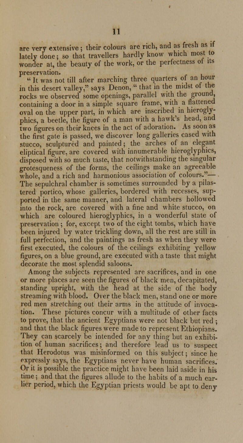 are very extensive; their colours are rich, and as fresh as if lately done; so that travellers hardly know which most to wonder at, the beauty of the work, or the perfectness ol its preservation.  It was not till after marching three quarters ol an hour in this desert valley, says Denon, ■ that in the midst of the rocks we observed some openings, parallel with the ground, containing a door in a simple square frame, with a flattened oval on the upper part, in which are inscribed in hierogly- phics, a beetle, the figure of a man with a hawk's head, and two figures on their knees in the act of adoration. As soon as the first gate is passed, we discover long galleries cased with stucco, sculptured and painted; the arches of an elegant eliptical figure, are covered with innumerable hieroglyphics, disposed with so much taste, that notwithstanding the singular grotesqueness of the forms, the ceilings make an agreeable whole, and a rich and harmonious association of colours.— • The sepulchral chamber is sometimes surrounded by a pilas- tered portico, whose galleries, bordered with recesses, sup- ported in the same manner, and lateral chambers hollowed into the rock, are covered with a fine and white stucco, on which are coloured hieroglyphics, in a wonderful state of preservation ; for, except two of the eight tombs, which have been injured by water trickling down, all the rest are still in full perfection, and the paintings as fresh as when they were first executed, the colours of the ceilings exhibiting yellow figures, on a blue ground, are executed with a taste that might decorate the most splendid saloons. Among the subjects represented are sacrifices, and in one or more places are seen the figures of black men, decapitated, standing upright, with the head at the side of the body streaming with blood. Over the black men, stand one or more red men stretching out their arms in the attitude of invoca- tion. These pictures concur with a multitude of other facts to prove, that the ancient Egyptians were not black but red ; and that the black figures were made to represent Ethiopians. They can scarcely be intended for any thing but an exhibi- tion of human sacrifices; and therefore lead us to suspect that Herodotus was misinformed on this subject; since he expressly says, the Egyptians never have human sacrifices. Or it is possible the practice might have been laid aside in his time; and that the figures allude to the habits of a much ear- lier period, which the Egyptian priests would be apt to deny