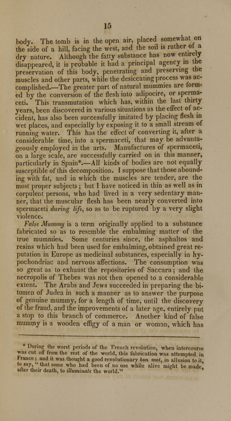 body. The tomb is in the open air, placed somewhat on the side of a hill, facing the west, and the soil is rather ot a drv nature. Although the fatty substance has now entirely disappeared, it is probable it had a principal agency in the preservation of this body, penetrating and preserving the muscles and other parts, while the desiccating process was ac- complished.—The greater part of natural mummies are form- ed by the conversion of the flesh into adipocire, or sperma- ceti. This transmutation which has, within the last thirty years, been discovered in various situations as the effect of ac- cident, has also been successfully imitated by placing flesh in wet places, and especially by exposing it to a small stream of running water. This has the effect of converting it, after a considerable time, into a spermaceti, that may be advanta- geously employed in the arts. Manufactures of spermaceti, on a large scale, are successfully carried on in this manner, particularly in Spain*.—All kinds of bodies are not equally susceptible of this decomposition. I suppose that those abound- ing with fat, and in which the muscles are tender, are the most proper subjects ; but I have noticed in thin as well as in corpulent persons, who had lived in a very sedentary man- ner, that the muscular flesh has been nearly converted into spermaceti during life, so as to be ruptured by a very slight violence. False Mummy is a term originally applied to a substance fabricated so as to resemble the embalming matter of the true mummies. Some centuries since, the asphaltos and resins which had been used for embalming, obtained great re- putation in Europe as medicinal substances, especially in hy- pochondriac and nervous affections. The consumption was so great as to exhaust the repositories of Saccara; and the necropolis of Thebes was not then opened to a considerable extent. The Arabs and Jews succeeded in preparing the bi- tumen of Judea in such a manner as to answer the purpose of genuine mummy, for a length of time, until the discovery of the fraud, and the improvements of a later age, entirely put a stop to this branch of commerce. Another kind of false mummy is a wooden effigy of a man or woman, which has * During the worst periods of the French revolution, -when intercourse was cut off from the rest of the world, this fabrication was attempted in France ; and it was thought a good revolutionary bon mot, in allusion to it, to say,  that some who had been of no use while alive might be made after their death, to illuminate the world. *