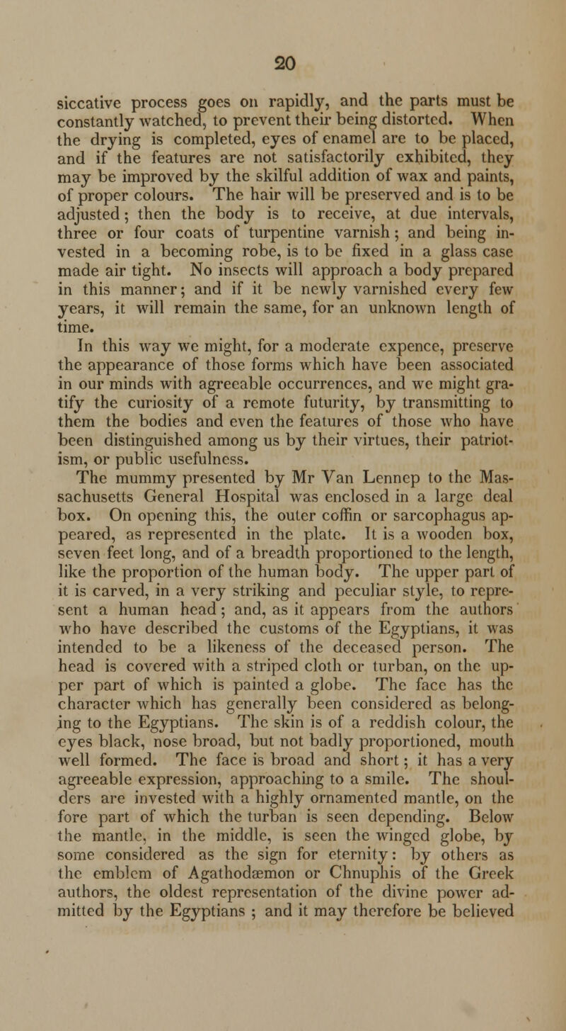 siccative process goes on rapidly, and the parts must be constantly watched, to prevent their being distorted. When the drying is completed, eyes of enamel are to be placed, and if the features are not satisfactorily exhibited, they may be improved by the skilful addition of wax and paints, of proper colours. The hair will be preserved and is to be adjusted; then the body is to receive, at due intervals, three or four coats of turpentine varnish; and being in- vested in a becoming robe, is to be fixed in a glass case made air tight. No insects will approach a body prepared in this manner; and if it be newly varnished every few years, it will remain the same, for an unknown length of time. In this way we might, for a moderate cxpencc, preserve the appearance of those forms which have been associated in our minds with agreeable occurrences, and we might gra- tify the curiosity of a remote futurity, by transmitting to them the bodies and even the features of those who have been distinguished among us by their virtues, their patriot- ism, or public usefulness. The mummy presented by Mr Van Lennep to the Mas- sachusetts General Hospital was enclosed in a large deal box. On opening this, the outer coffin or sarcophagus ap- peared, as represented in the plate. It is a wooden box, seven feet long, and of a breadth proportioned to the length, like the proportion of the human body. The upper part of it is carved, in a very striking and peculiar style, to repre- sent a human head; and, as it appears from the authors who have described the customs of the Egyptians, it was intended to be a likeness of the deceased person. The head is covered with a striped cloth or turban, on the up- per part of which is painted a globe. The face has the character which has generally been considered as belong- ing to the Egyptians. The skin is of a reddish colour, the eyes black, nose broad, but not badly proportioned, mouth well formed. The face is broad and short; it has a very agreeable expression, approaching to a smile. The shoul- ders are invested with a highly ornamented mantle, on the fore part of which the turban is seen depending. Below the mantle, in the middle, is seen the winged globe, by some considered as the sign for eternity: by others as the emblem of Agathodaemon or Chnuphis of the Greek authors, the oldest representation of the divine power ad- mitted by the Egyptians ; and it may therefore be believed