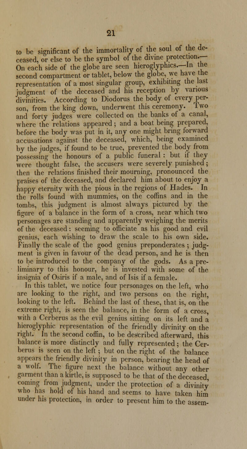 to be significant of the immortality of the soul of the de- ceased, or else to be the symbol of the divine protection.-- On each side of the globe are seen hieroglyphics.—!n the second compartment or tablet, below the globe, we have the representation of a most singular group, exhibiting the last judgment of the deceased and his reception by various divinities. According to Diodorus the body of every per- son, from the king down, underwent this ceremony. Two and forty judges were collected on the banks of a canal, where the relations appeared; and a boat being prepared, before the body was put in it, any one might bring forward accusations against the deceased, which, being examined by the judges, if found to be true, prevented the body from possessing the honours of a public funeral : but if they were thought false, the accusers were severely punished; then the relations finished their mourning, pronounced the praises of the deceased, and declared him about to enjoy a happy eternity with the pious in the regions of Hades. In the rolls found with mummies, on the coffins and in the tombs, this judgment is almost always pictured by the figure of a balance in the form of a cross, near which two personages are standing and apparently weighing the merits of the deceased: seeming to officiate as his good and evil genius, each wishing to draw the scale to his own side. Finally the scale of the good genius preponderates ; judg- ment is given in favour of the dead person, and he is then to be introduced to the company of the gods. As a pre- liminary to this honour, he is invested with some of the insignia of Osiris if a male, and of Isis if a female. In this tablet, we notice four personages on the left, who are looking to the right, and two persons on the right, looking to the left. Behind the last of these, that is, on the extreme right, is seen the balance, in the form of a cross, with a Cerberus as the evil genius sitting on its left and a hieroglyphic representation of the friendly divinity on the right. In the second coffin, to be described afterward, this balance is more distinctly and fully represented; the Cer- berus is seen on the left ; but on the right of the balance appears the friendly divinity in person, bearing the head of a wolf. The figure next the balance without any other garment than a kirtle, is supposed to be that of the deceased, coming from judgment, under the protection of a divinity who has hold of his hand and seems to have taken him under his protection, in order to present him to the assem-