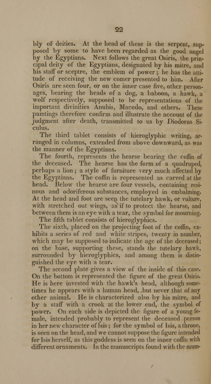 bly of deities. At the head of these is the serpent, sup- posed by some to have been regarded as the good angel by the Egyptians. Next follows the great Osiris, the prin- cipal deity of the Egyptians, designated by his mitre, and his staff or sceptre, the emblem of power; he has the atti- tude of receiving the new comer presented to him. After Osiris are seen four, or on the inner case five, other person- ages, bearing the heads of a dog, a baboon, a hawk, a wolf respectively, supposed to be representations of the important divinities Anubis, Macedo, and others. These paintings therefore confirm and illustrate the account of the judgment alter death, transmitted to us by Diodorus Si- culus. The third tablet consists of hieroglyphic writing, ar- ranged in columns, extended from above downward, as was the manner of the Egyptians. The fourth, represents the hearse bearing the coffin of the deceased. The hearse has the form of a quadruped, perhaps a lion ; a style of furniture very much affected by the Egyptians. The coffin is represented as carved at the head. Below the hearse are four vessels, containing resi- nous and odoriferous substances, employed in embalming. At the head and foot are seer^ the tutelary hawk, or vulture, with stretched out wings, as if to protect the hearse, and between them is an eye with a tear, the symbol for mourning. The fifth tablet consists of hieroglyphics. The sixth, placed on the projecting foot of the coffin, ex- hibits a series of red and white stripes, twenty in number, which may be supposed to indicate the age of the deceased; on the base, supporting these, stands the tutelary hawk, surrounded by hieroglyphics, and among them is distin- guished the eye with a tear. The second plate gives a view of the inside of this case. On the bottom is represented the figure of the great Osiris. He is here invested with the hawk's head, although some- times he appears with a human head, but never that of any other animal. He is characterized also by his mitre, and by a staff with a crook at the lower end, the symbol of power. On each side is depicted the figure of a young fe- male, intended probably to represent the deceased person in her new character of Isis; for the symbol of Isis, a throne, is seen on the head, and we cannot suppose the figure intended for Isis herself, as this goddess is seen on the inner coffin with different ornaments. In the manuscripts found with the mum-