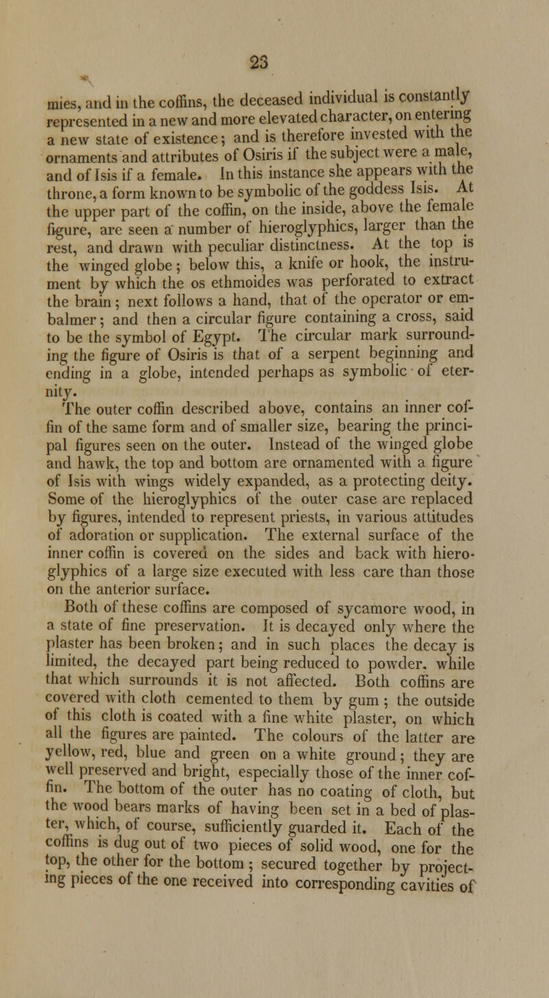 mies, and in the coffins, the deceased individual is constantly represented in a new and more elevated character, on entering a new state of existence; and is therefore invested with the ornaments and attributes of Osiris if the subject were a male, and of Isis if a female. In this instance she appears with the throne, a form known to be symbolic of the goddess Isis. At the upper part of the coffin, on the inside, above the female figure, are seen a number of hieroglyphics, larger than the rest, and drawn with peculiar distinctness. At the top is the winged globe; below this, a knife or hook, the instru- ment by which the os ethmoides was perforated to extract the brain; next follows a hand, that of the operator or em- balmer; and then a circular figure containing a cross, said to be the symbol of Egypt. The circular mark surround- ing the figure of Osiris is that of a serpent beginning and ending in a globe, intended perhaps as symbolic of eter- nity. The outer coffin described above, contains an inner cof- fin of the same form and of smaller size, bearing the princi- pal figures seen on the outer. Instead of the winged globe and hawk, the top and bottom are ornamented with a figure of Isis with wings widely expanded, as a protecting deity. Some of the hieroglyphics of the outer case are replaced by figures, intended to represent priests, in various attitudes of adoration or supplication. The external surface of the inner coffin is covered on the sides and back with hiero- glyphics of a large size executed with less care than those on the anterior surface. Both of these coffins are composed of sycamore wood, in a state of fine preservation. It is decayed only where the plaster has been broken; and in such places the decay is limited, the decayed part being reduced to powder, while that which surrounds it is not affected. Both coffins are covered with cloth cemented to them by gum ; the outside of this cloth is coated with a fine white plaster, on which all the figures are painted. The colours of the latter are yellow, red, blue and green on a white ground; they are well preserved and bright, especially those of the inner cof- fin. The bottom of the outer has no coating of cloth, but the wood bears marks of having been set in a bed of plas- ter, which, of course, sufficiently guarded it. Each of the coffins is dug out of two pieces of solid wood, one for the top, the other for the bottom ; secured together by project- ing pieces of the one received into corresponding cavities of