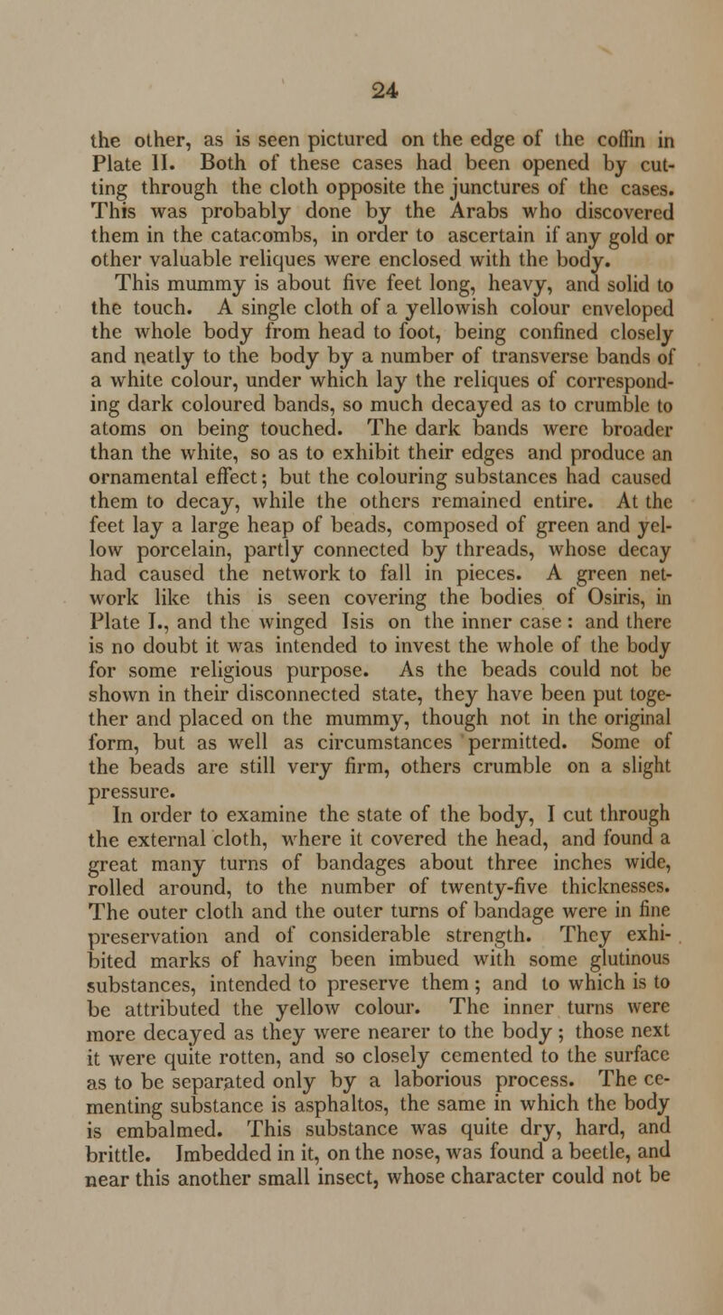 the other, as is seen pictured on the edge of the coffin in Plate II. Both of these cases had been opened by cut- ting through the cloth opposite the junctures of the cases. This was probably done by the Arabs who discovered them in the catacombs, in order to ascertain if any gold or other valuable reliques were enclosed with the body. This mummy is about five feet long, heavy, and solid to the touch. A single cloth of a yellowish colour enveloped the whole body from head to foot, being confined closely and neatly to the body by a number of transverse bands of a white colour, under which lay the reliques of correspond- ing dark coloured bands, so much decayed as to crumble to atoms on being touched. The dark bands were broader than the white, so as to exhibit their edges and produce an ornamental effect; but the colouring substances had caused them to decay, while the others remained entire. At the feet lay a large heap of beads, composed of green and yel- low porcelain, partly connected by threads, whose decay had caused the network to fall in pieces. A green net- work like this is seen covering the bodies of Osiris, in Plate I., and the winged Isis on the inner case : and there is no doubt it was intended to invest the whole of the body for some religious purpose. As the beads could not be shown in their disconnected state, they have been put toge- ther and placed on the mummy, though not in the original form, but as well as circumstances permitted. Some of the beads are still very firm, others crumble on a slight pressure. In order to examine the state of the body, I cut through the external cloth, where it covered the head, and found a great many turns of bandages about three inches wide, rolled around, to the number of twenty-five thicknesses. The outer cloth and the outer turns of bandage were in fine preservation and of considerable strength. They exhi- bited marks of having been imbued with some glutinous substances, intended to preserve them ; and to which is to be attributed the yellow colour. The inner turns were more decayed as they were nearer to the body; those next it were quite rotten, and so closely cemented to the surface as to be separated only by a laborious process. The ce- menting substance is asphaltos, the same in which the body is embalmed. This substance was quite dry, hard, and brittle. Imbedded in it, on the nose, was found a beetle, and near this another small insect, whose character could not be