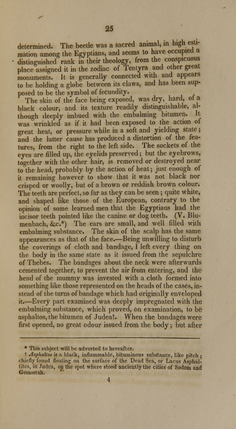 determined. The beetle was a sacred animal, in high esti- mation among the Egyptians, and seems to have occupied a distinguished rank in their theology, from the conspicuous place assigned it in the zodiac of Tentyra and other great monuments. It is generally connected with and appears to be holding a globe between its claws, and has been sup- posed to be the symbol of fecundity. The skin of the face being exposed, was dry, hard, ot a black colour, and its texture readily distinguishable, al- though deeply imbued with the embalming bitumen. It was wrinkled as if it had been exposed to the action of great heat, or pressure while in a soft and yielding state ; and the latter cause has produced a distortion of the fea- tures, from the right to the left side. The sockets of the eyes are filled up, the eyelids preserved; but the eyebrows, together with the other hair, is removed or destroyed near to the head, probably by the action of heat; just enough of it remaining however to show that it was not black nor crisped or woolly, but of a brown or reddish brown colour. The teeth are perfect, so far as they can be seen ; quite white, and shaped like those of the European, contrary to the opinion of some learned men that the Egyptians had the incisor teeth pointed like the canine or dog teeth. (V. Blu- menbach, &.c.*) The ears are small, and well filled with embalming substance. The skin of the scalp has the same appearances as that of the face.—Being unwilling to disturb the coverings of cloth and bandage, I left every thing on the body in the same state as it issued from the sepulchre of Thebes. The bandages about the neck were afterwards cemented together, to prevent the air from entering, and the head of the mummy was invested with a cloth formed into something like those represented on the heads of the cases, in- stead of the turns of bandage which had originally enveloped it.—Every part examined was deeply impregnated with the embalming substance, which proved, on examination, to be asphaltos, the bitumen of Judeat. When the bandages were first opened, no great odour issued from the body; but after * This subject will he adverted to hereafter. t Asphaltos is a black, inflammable, bituminous substance, like pitch ; chiefly found floating on the surface of the Dead Sea, or Lacus Asphal- tites, in Judea, on the spot -where stood anciently the cities of Sodom and Gomorrah. 4