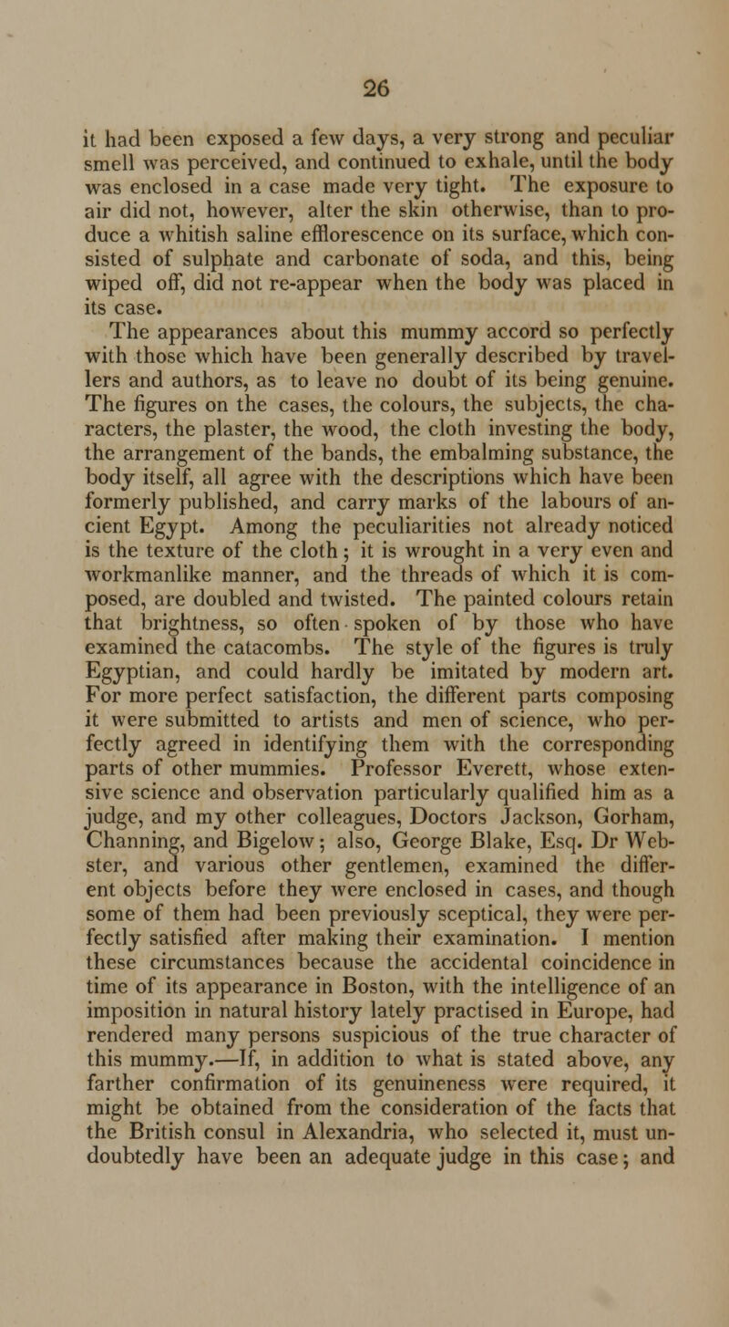 it had been exposed a few days, a very strong and peculiar smell was perceived, and continued to exhale, until the body was enclosed in a case made very tight. The exposure to air did not, however, alter the skin otherwise, than to pro- duce a whitish saline efflorescence on its surface, which con- sisted of sulphate and carbonate of soda, and this, being wiped off, did not re-appear when the body was placed in its case. The appearances about this mummy accord so perfectly with those which have been generally described by travel- lers and authors, as to leave no doubt of its being genuine. The figures on the cases, the colours, the subjects, the cha- racters, the plaster, the wood, the cloth investing the body, the arrangement of the bands, the embalming substance, the body itself, all agree with the descriptions which have been formerly published, and carry marks of the labours of an- cient Egypt. Among the peculiarities not already noticed is the texture of the cloth; it is wrought in a very even and workmanlike manner, and the threads of which it is com- posed, are doubled and twisted. The painted colours retain that brightness, so often spoken of by those who have examined the catacombs. The style of the figures is truly Egyptian, and could hardly be imitated by modern art. For more perfect satisfaction, the different parts composing it were submitted to artists and men of science, who per- fectly agreed in identifying them with the corresponding parts of other mummies. Professor Everett, whose exten- sive science and observation particularly qualified him as a judge, and my other colleagues, Doctors Jackson, Gorham, Channing, and Bigelow; also, George Blake, Esq. Dr Web- ster, and various other gentlemen, examined the differ- ent objects before they were enclosed in cases, and though some of them had been previously sceptical, they were per- fectly satisfied after making their examination. I mention these circumstances because the accidental coincidence in time of its appearance in Boston, with the intelligence of an imposition in natural history lately practised in Europe, had rendered many persons suspicious of the true character of this mummy.—If, in addition to lvhat is stated above, any farther confirmation of its genuineness were required, it might be obtained from the consideration of the facts that the British consul in Alexandria, who selected it, must un- doubtedly have been an adequate judge in this case; and