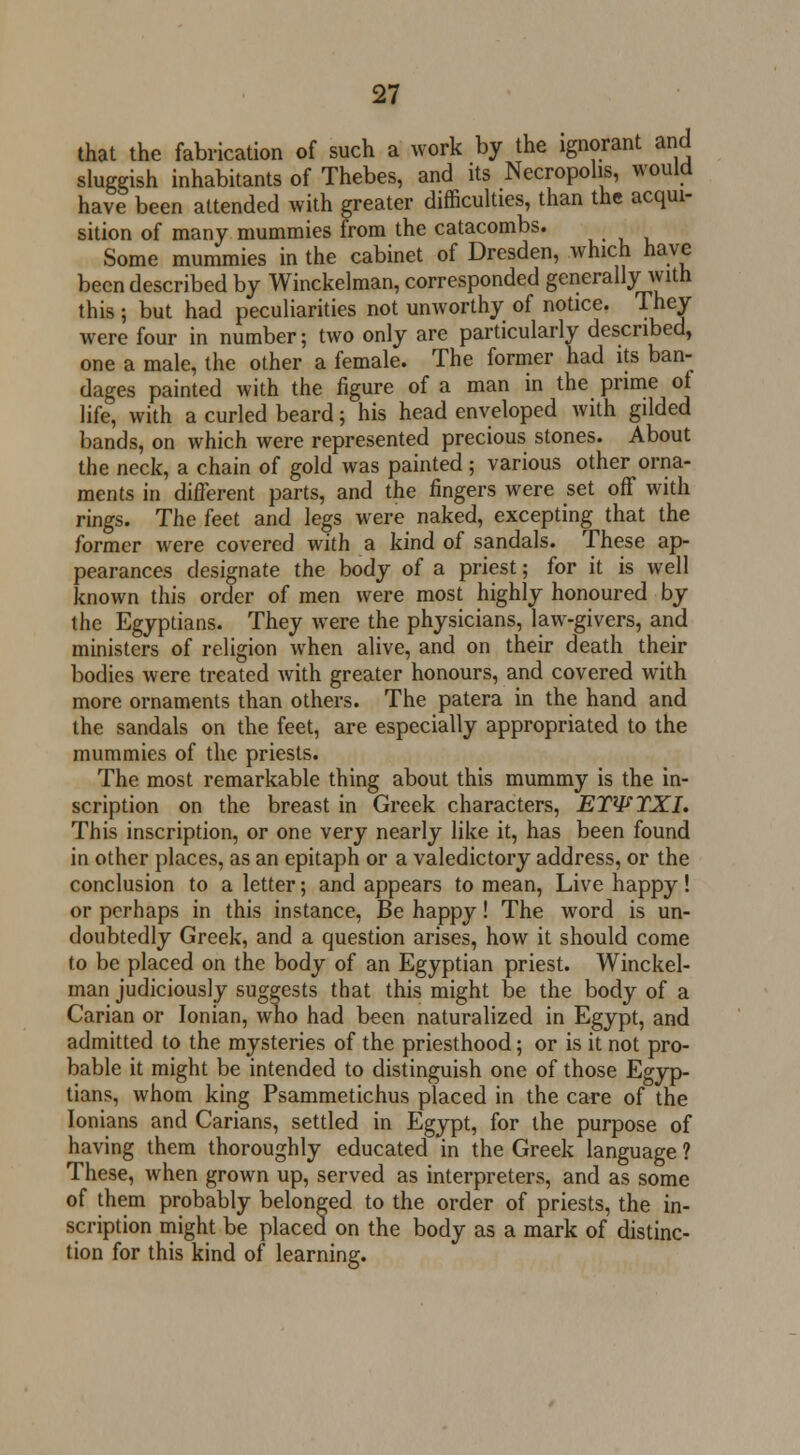 that the fabrication of such a work by the ignorant and sluggish inhabitants of Thebes, and its Necropolis, would have been attended with greater difficulties, than the acqui- sition of many mummies from the catacombs. Some mummies in the cabinet of Dresden, which have been described by Winckelman, corresponded generally with this; but had peculiarities not unworthy of notice. They were four in number; two only are particularly described, one a male, the other a female. The former had its ban- dages painted with the figure of a man in the prime of life, with a curled beard; his head enveloped with gilded bands, on which were represented precious stones. About the neck, a chain of gold was painted; various other orna- ments in different parts, and the fingers were set off with rings. The feet and legs were naked, excepting that the former were covered with a kind of sandals. These ap- pearances designate the body of a priest; for it is well known this order of men were most highly honoured by the Egyptians. They were the physicians, law-givers, and ministers of religion when alive, and on their death their bodies were treated with greater honours, and covered with more ornaments than others. The patera in the hand and the sandals on the feet, are especially appropriated to the mummies of the priests. The most remarkable thing about this mummy is the in- scription on the breast in Greek characters, ETWTXI. This inscription, or one very nearly like it, has been found in other places, as an epitaph or a valedictory address, or the conclusion to a letter; and appears to mean, Live happy! or perhaps in this instance, Be happy! The word is un- doubtedly Greek, and a question arises, how it should come to be placed on the body of an Egyptian priest. Winckel- man judiciously suggests that this might be the body of a Carian or Ionian, who had been naturalized in Egypt, and admitted to the mysteries of the priesthood; or is it not pro- bable it might be intended to distinguish one of those Egyp- tians, whom king Psammetichus placed in the care of the Ionians and Carians, settled in Egypt, for the purpose of having them thoroughly educated in the Greek language ? These, when grown up, served as interpreters, and as some of them probably belonged to the order of priests, the in- scription might be placed on the body as a mark of distinc- tion for this kind of learning.