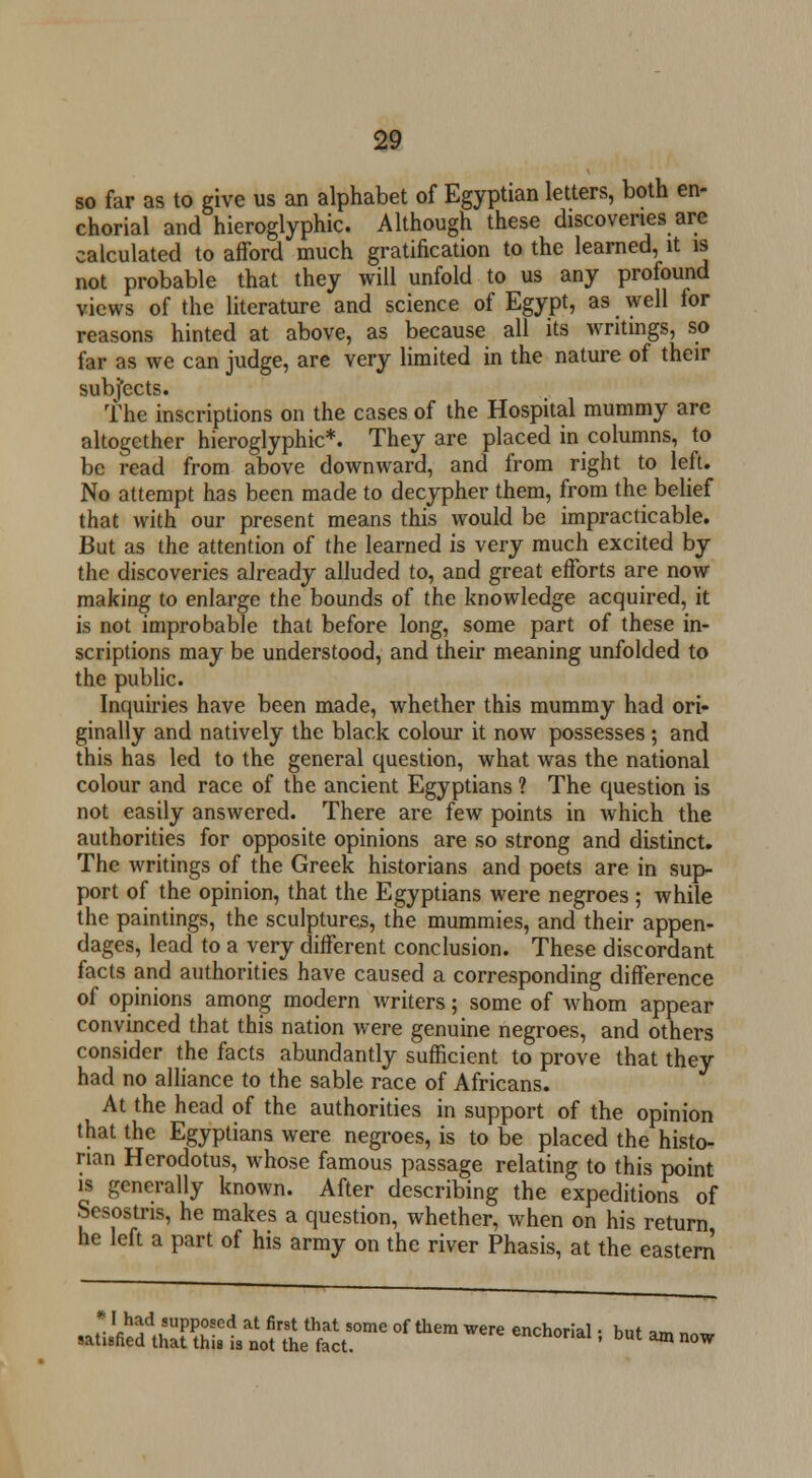 so far as to give us an alphabet of Egyptian letters, both en- chorial and hieroglyphic. Although these discoveries are calculated to afford much gratification to the learned, it is not probable that they will unfold to us any profound views of the literature and science of Egypt, as well for reasons hinted at above, as because all its writings, so far as we can judge, are very limited in the nature of their subjects. The inscriptions on the cases of the Hospital mummy are altogether hieroglyphic*. They are placed in columns, to be read from above downward, and from right to left. No attempt has been made to decypher them, from the belief that with our present means this would be impracticable. But as the attention of the learned is very much excited by the discoveries already alluded to, and great efforts are now making to enlarge the bounds of the knowledge acquired, it is not improbable that before long, some part of these in- scriptions may be understood, and their meaning unfolded to the public. Inquiries have been made, whether this mummy had ori- ginally and natively the black colour it now possesses ; and this has led to the general question, what was the national colour and race of the ancient Egyptians ? The question is not easily answered. There are few points in which the authorities for opposite opinions are so strong and distinct. The writings of the Greek historians and poets are in sup- port of the opinion, that the Egyptians were negroes ; while the paintings, the sculptures, the mummies, and their appen- dages, lead to a very different conclusion. These discordant facts and authorities have caused a corresponding difference of opinions among modern writers; some of whom appear convinced that this nation were genuine negroes, and others consider the facts abundantly sufficient to prove that they had no alliance to the sable race of Africans. At the head of the authorities in support of the opinion that the Egyptians were negroes, is to be placed the histo- rian Herodotus, whose famous passage relating to this point is generally known. After describing the expeditions of Sesostns, he makes a question, whether, when on his return he left a part of his army on the river Phasis, at the eastern ■^W^'Sr- °f *» WCre enCh°rial I but - -w