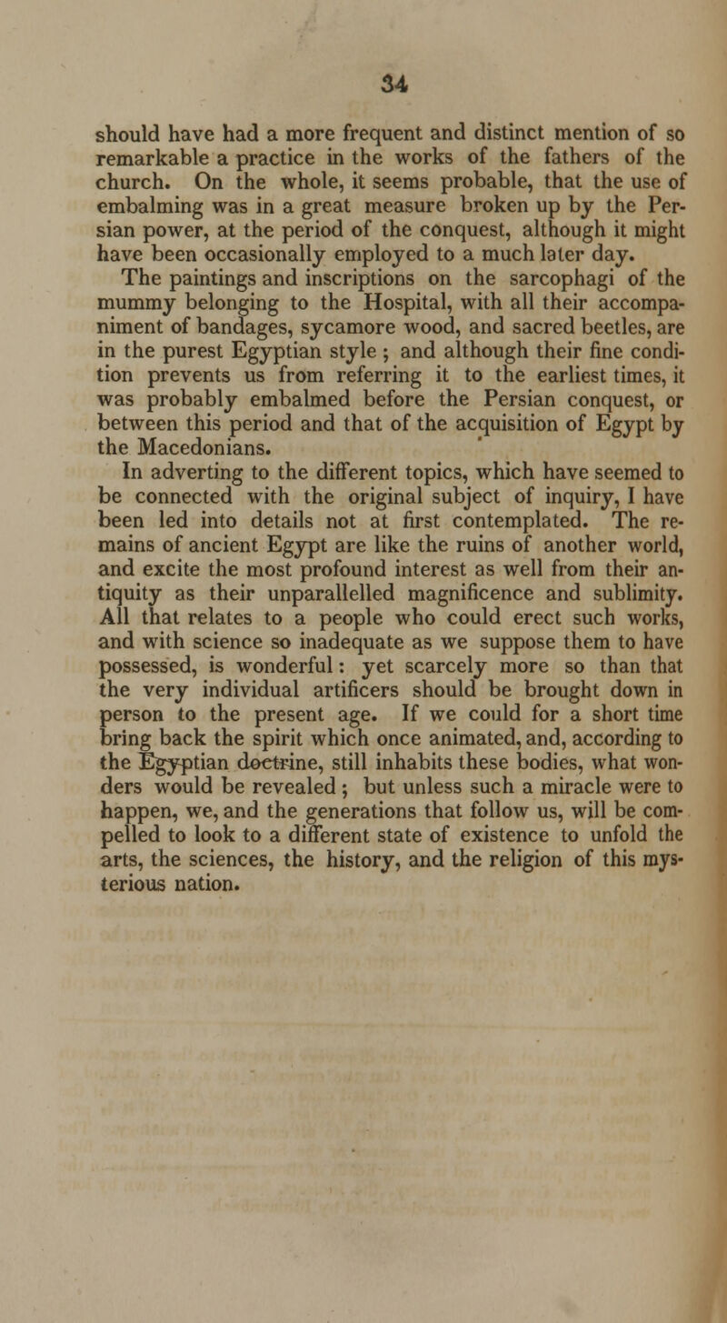 should have had a more frequent and distinct mention of so remarkable a practice in the works of the fathers of the church. On the whole, it seems probable, that the use of embalming was in a great measure broken up by the Per- sian power, at the period of the conquest, although it might have been occasionally employed to a much later day. The paintings and inscriptions on the sarcophagi of the mummy belonging to the Hospital, with all their accompa- niment of bandages, sycamore wood, and sacred beetles, are in the purest Egyptian style ; and although their fine condi- tion prevents us from referring it to the earliest times, it was probably embalmed before the Persian conquest, or between this period and that of the acquisition of Egypt by the Macedonians. In adverting to the different topics, which have seemed to be connected with the original subject of inquiry, I have been led into details not at first contemplated. The re- mains of ancient Egypt are like the ruins of another world, and excite the most profound interest as well from their an- tiquity as their unparallelled magnificence and sublimity. All that relates to a people who could erect such works, and with science so inadequate as we suppose them to have possessed, is wonderful: yet scarcely more so than that the very individual artificers should be brought down in person to the present age. If we could for a short time bring back the spirit which once animated, and, according to the Egyptian doctrine, still inhabits these bodies, what won- ders would be revealed ; but unless such a miracle were to happen, we, and the generations that follow us, will be com- pelled to look to a different state of existence to unfold the arts, the sciences, the history, and the religion of this mys- terious nation.