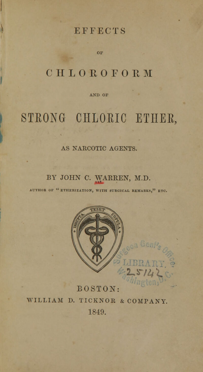 EFFECTS CHLOROFORM STRONG CHLORIC ETHER, AS NARCOTIC AGENTS. BY JOHN C. WAKREN, M.D. MA. ' AUTHOR OF  ETHERIZATION, WITH SURGICAL REMARKS, ETC. ^*v4 i. BOSTON: WILLIAM D. TICKNOR & COMPANY. 1849.