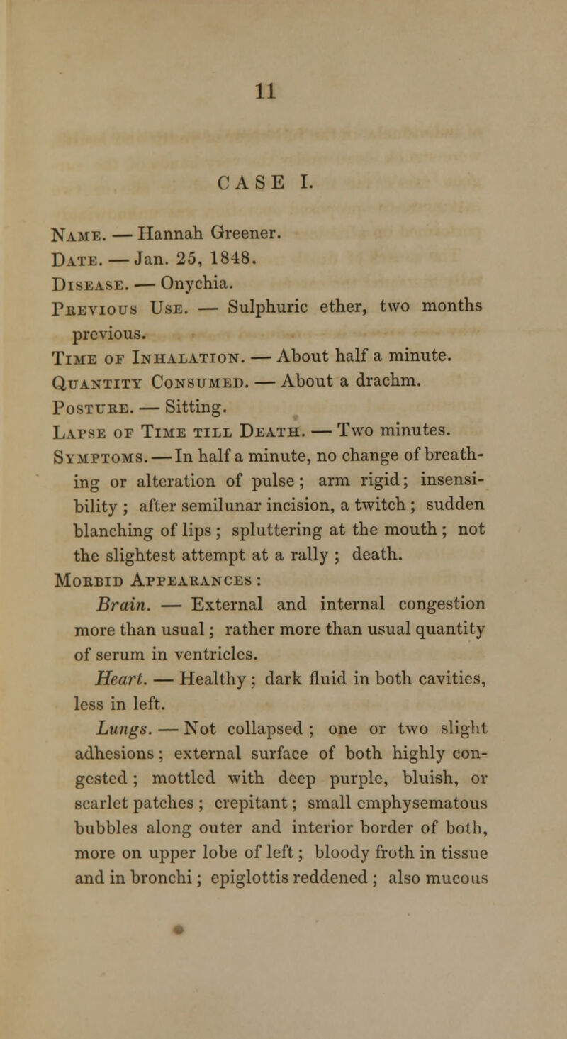 CASE I. Name. — Hannah Greener. Date.—Jan. 25, 1848. Disease. — Onychia. Previous Use. — Sulphuric ether, two months previous. Time of Inhalation. — About half a minute. Quantity Consumed. — About a drachm. Posture. — Sitting. Lapse of Time till Death. — Two minutes. Symptoms. — In half a minute, no change of breath- ing or alteration of pulse; arm rigid; insensi- bility ; after semilunar incision, a twitch ; sudden blanching of lips ; spluttering at the mouth ; not the slightest attempt at a rally ; death. Morbid Appearances : Brain. — External and internal congestion more than usual; rather more than usual quantity of serum in ventricles. Heart. — Healthy ; dark fluid in both cavities, less in left. Lungs. — Not collapsed ; one or two slight adhesions; external surface of both highly con- gested ; mottled with deep purple, bluish, or scarlet patches ; crepitant; small emphysematous bubbles along outer and interior border of both, more on upper lobe of left; bloody froth in tissue and in bronchi; epiglottis reddened ; also mucous