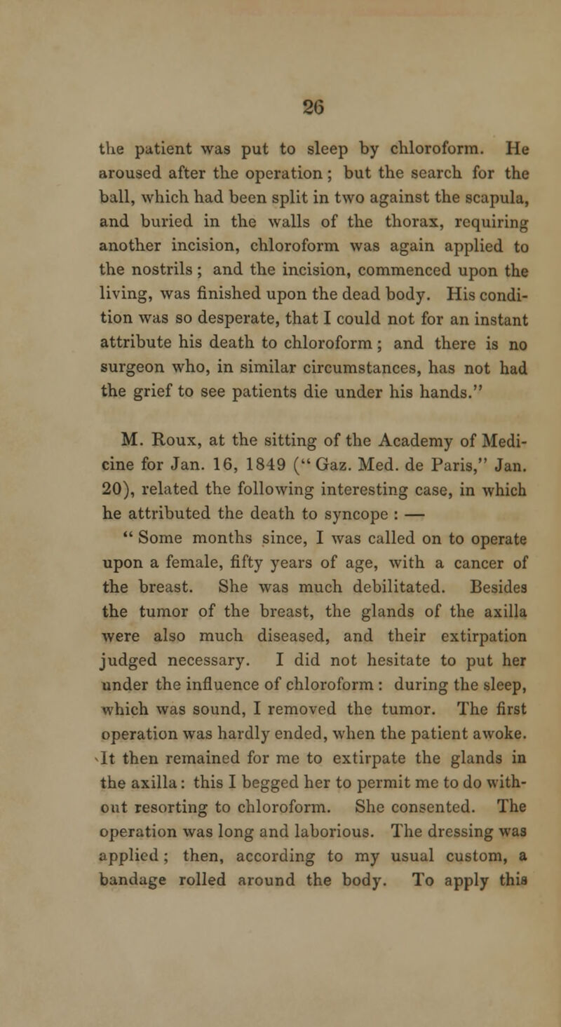 the patient was put to sleep by chloroform. He aroused after the operation; but the search for the ball, which had been split in two against the scapula, and buried in the walls of the thorax, requiring another incision, chloroform was again applied to the nostrils; and the incision, commenced upon the living, was finished upon the dead body. His condi- tion was so desperate, that I could not for an instant attribute his death to chloroform; and there is no surgeon who, in similar circumstances, has not had the grief to see patients die under his hands. M. Roux, at the sitting of the Academy of Medi- cine for Jan. 16, 1849 ( Gaz. Med. de Paris, Jan. 20), related the following interesting case, in which he attributed the death to syncope : —  Some months since, I was called on to operate upon a female, fifty years of age, with a cancer of the breast. She was much debilitated. Besides the tumor of the breast, the glands of the axilla were also much diseased, and their extirpation judged necessary. I did not hesitate to put her under the influence of chloroform : during the sleep, which was sound, I removed the tumor. The first operation was hardly ended, when the patient awoke. *It then remained for me to extirpate the glands in the axilla: this I begged her to permit me to do with- out resorting to chloroform. She consented. The operation was long and laborious. The dressing was applied; then, according to my usual custom, a bandage rolled around the body. To apply this